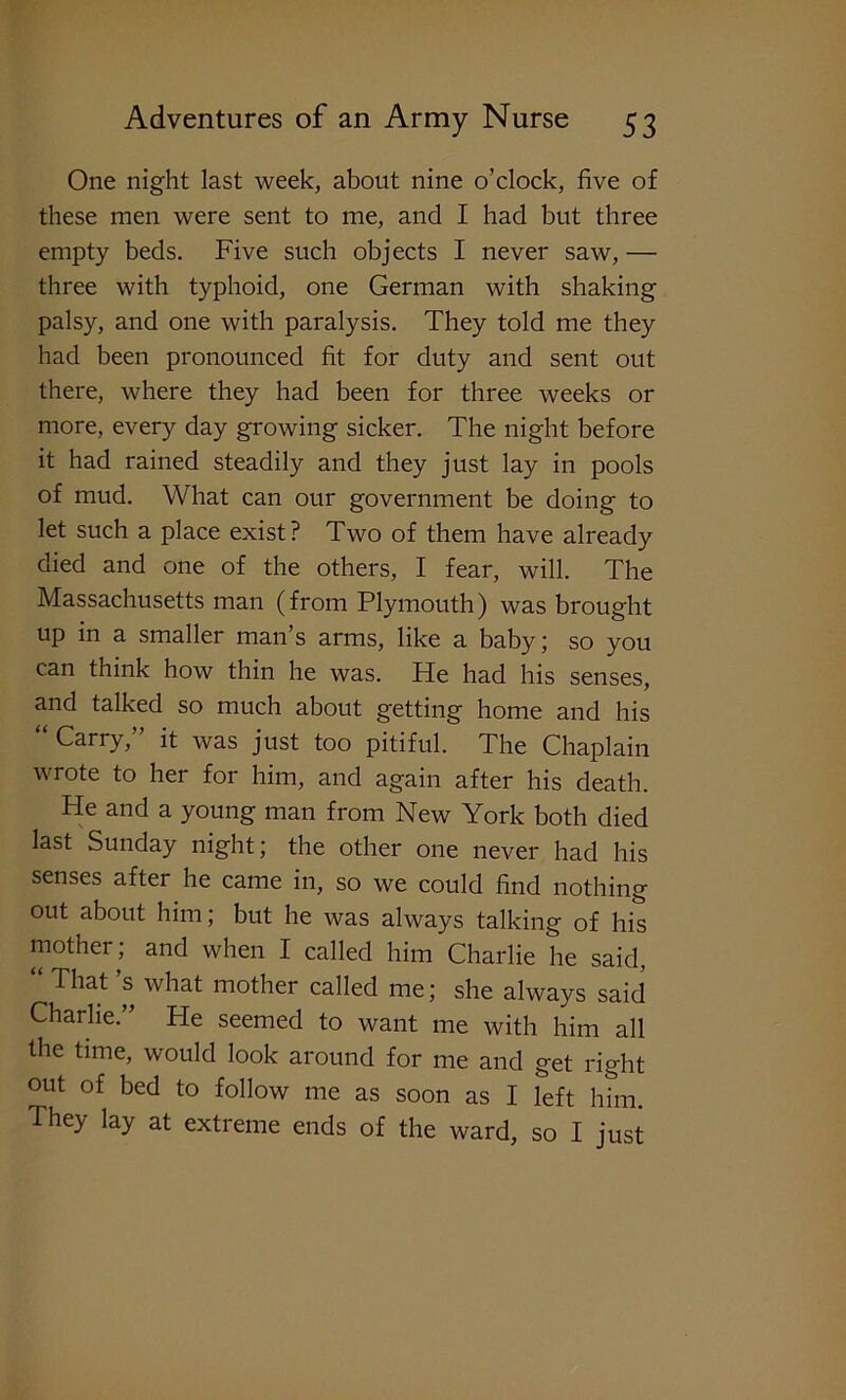 One night last week, about nine o’clock, five of these men were sent to me, and I had but three empty beds. Five such objects I never saw, — three with typhoid, one German with shaking palsy, and one with paralysis. They told me they had been pronounced fit for duty and sent out there, where they had been for three weeks or more, every day growing sicker. The night before it had rained steadily and they just lay in pools of mud. What can our government be doing to let such a place exist? Two of them have already died and one of the others, I fear, will. The Massachusetts man (from Plymouth) was brought up in a smaller man’s arms, like a baby; so you can think how thin he was. He had his senses, and talked so much about getting home and his Carry, it was just too pitiful. The Chaplain wrote to her for him, and again after his death. He and a young man from New York both died last Sunday night; the other one never had his senses after he came in, so we could find nothing out about him; but he was always talking of his mother; and when I called him Charlie he said. “ That’s what mother called me; she always said Charlie.” He seemed to want me with him all the time, would look around for me and get right out of bed to follow me as soon as I left him. They lay at extreme ends of the ward, so I just