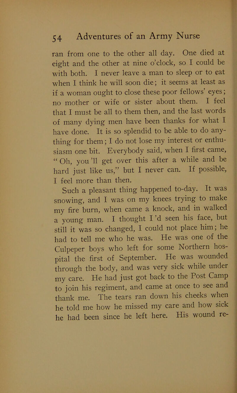 ran from one to the other all day. One died at eight and the other at nine o’clock, so I could be with both. I never leave a man to sleep or to eat when I think he will soon die; it seems at least as if a woman ought to close these poor fellows’ eyes; no mother or wife or sister about them. I feel that I must be all to them then, and the last words of many dying men have been thanks for what I have done. It is so splendid to be able to do any- thing for them; I do not lose my interest or enthu- siasm one bit. Kverybody said, when I first came, “ Oh, you ’ll get over this after a while and be hard just like us,” but I never can. If possible, I feel more than then. Such a pleasant thing happened to-day. It was snowing, and I was on my knees trying to make my fire burn, when came a knock, and in walked a young man. I thought I d seen his face, but still it was so changed, I could not place him; he had to tell me who he was. He was one of the Culpeper boys who left for some Northern hos- pital the first of September. He was wounded through the body, and was very sick while under my care. He had just got back to the Post Camp to join his regiment, and came at once to see and thank me. The tears ran down his cheeks when he told me how he missed my care and how sick he had been since he left here. His wound re-