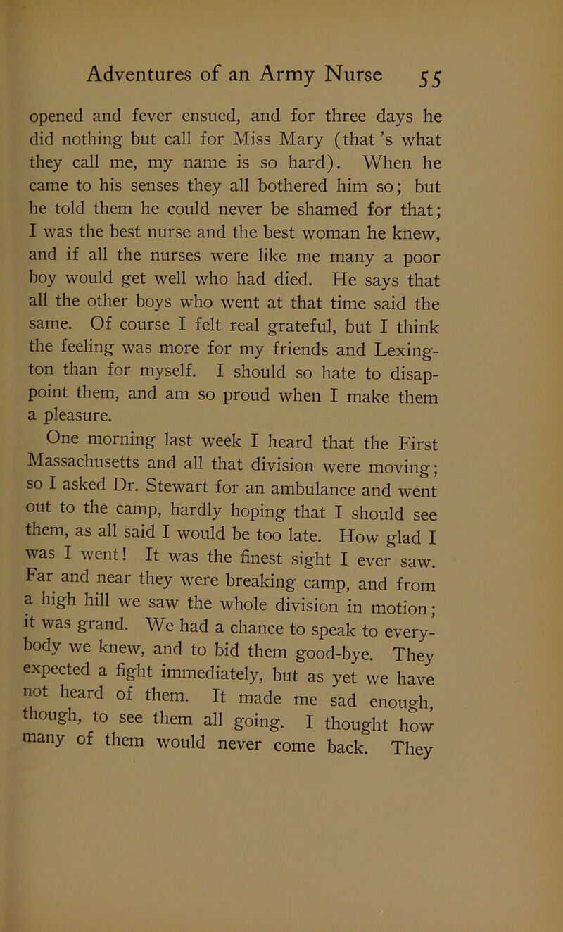opened and fever ensued, and for three days he did nothing but call for Miss Mary (that’s what they call me, my name is so hard). When he came to his senses they all bothered him so; but he told them he could never be shamed for that; I was the best nurse and the best woman he knew, and if all the nurses were like me many a poor boy would get well who had died. He says that all the other boys who went at that time said the same. Of course I felt real grateful, but I think the feeling was more for my friends and Lexing- ton than for myself. I should so hate to disap- point them, and am so proud when I make them a pleasure. One morning last week I heard that the First Massachusetts and all that division were moving; so I asked Dr. Stewart for an ambulance and went out to the camp, hardly hoping that I should see them, as all said I would be too late. How glad I was I went! It was the finest sight I ever saw. Far and near they were breaking camp, and from a high hill we saw the whole division in motion; it was grand. We had a chance to speak to every- body we knew, and to bid them good-bye. They expected a fight immediately, but as yet we have not heard of them. It made me sad enough, though, to see them all going. I thought how many of them would never come back. They