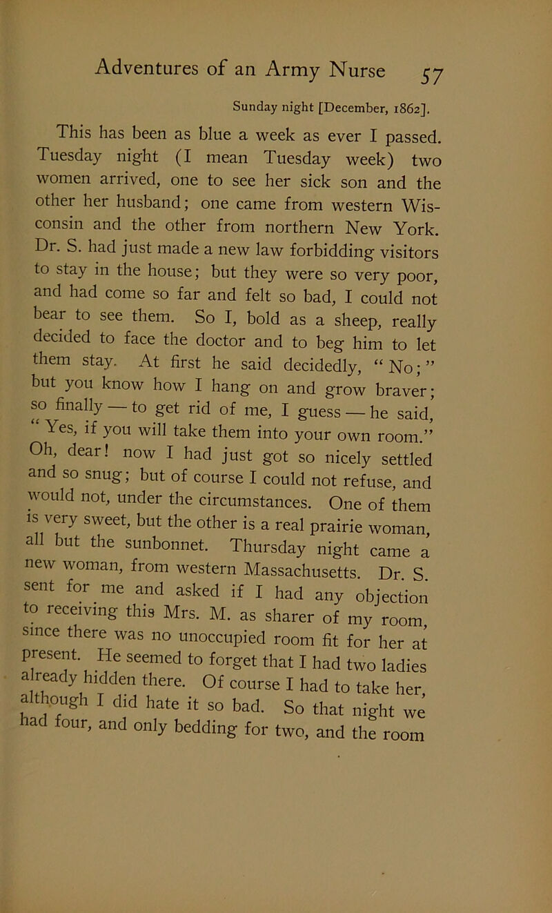 Sunday night [December, 1862]. This has been as blue a week as ever I passed. Tuesday night (I mean Tuesday week) two women arrived, one to see her sick son and the other her husband; one came from western Wis- consin and the other from northern New York. Dr. S. had just made a new law forbidding visitors to stay in the house; but they were so very poor, and had come so far and felt so bad, I could not bear to see them. So I, bold as a sheep, really decided to face the doctor and to beg him to let them stay. At first he said decidedly, “ No; ” but you know how I hang on and grow braver; so finally — to get rid of me, I guess — he said, Yes, if you will take them into your own room.” Oh, dear! now I had just got so nicely settled and so snug; but of course I could not refuse, and would not, under the circumstances. One of them is very sweet, but the other is a real prairie woman, a 1 but the sunbonnet. Thursday night came a new woman, from western Massachusetts Dr S sent for me and asked if I had any objection to receiving this Mrs. M. as sharer of my room, since there was no unoccupied room fit for her at present. He seemed to forget that I had two ladies a ready hidden there. Of course I had to take her, although I did hate it so bad. So that night we tad four, and only bedding for two, and the room