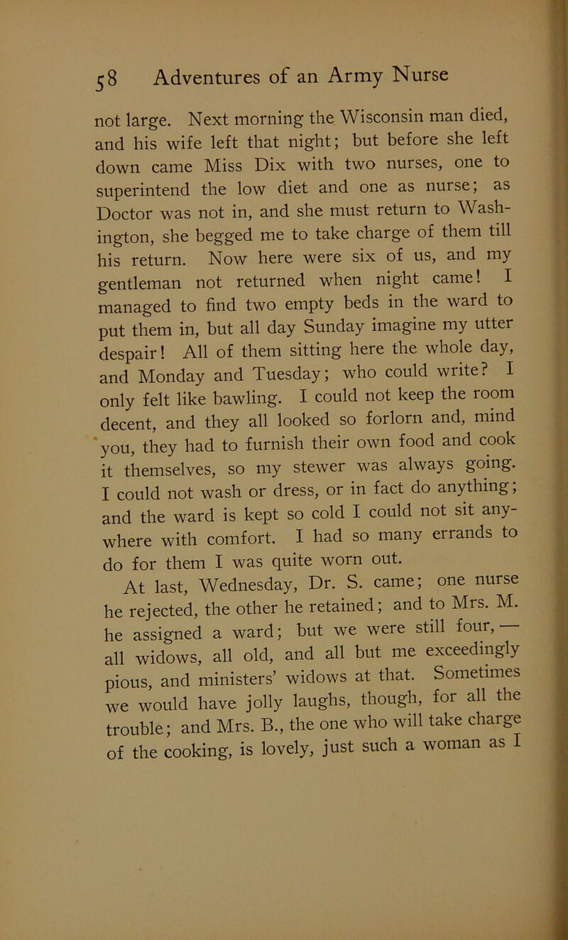 not large. Next morning the Wisconsin man died, and his wife left that night; but before she left down came Miss Dix with two nuises, one to superintend the low diet and one as nurse, as Doctor was not in, and she must return to Wash- ington, she begged me to take charge of them till his return. Now here were six of us, and my gentleman not returned when night came! I managed to find two empty beds in the ward to put them in, but all day Sunday imagine my utter despair! All of them sitting here the whole day, and Monday and Tuesday; who could write? I only felt like bawling. I could not keep the room decent, and they all looked so forlorn and, mind 'you, they had to furnish their own food and cook it themselves, so my stewer was always going. I could not wash or dress, or in fact do anything; and the ward is kept so cold I could not sit any- where with comfort. I had so many errands to do for them I was quite worn out. At last, Wednesday, Dr. S. came; one nurse he rejected, the other he retained; and to Mrs. M. he assigned a ward; but we were still four, all widows, all old, and all but me exceedingly pious, and ministers’ widows at that. Sometimes we would have jolly laughs, though, for all the trouble; and Mrs. B., the one who will take charge of the cooking, is lovely, just such a woman as