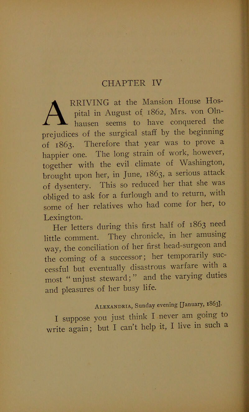 CHAPTER IV ARRIVING at the Mansion House Hos- pital in August of 1862, Mrs. von Oln- hausen seems to have conquered the prejudices of the surgical staff by the beginning of 1863. Therefore that year was to prove a happier one. The long strain of work, however, together with the evil climate of Washington, brought upon her, in June, 1863, a serious attack of dysentery. This so reduced her that she was obliged to ask for a furlough and to return, with some of her relatives who had come for her, to Lexington. Her letters during this first half of 1863 need little comment. They chronicle, in her amusing way, the conciliation of her first head-surgeon and the coming of a successor; her temporarily suc- cessful but eventually disastrous warfare with a most “unjust steward;” and the varying duties and pleasures of her busy life. Alexandria, Sunday evening [January, 1S63]. I suppose you just think I never am going to