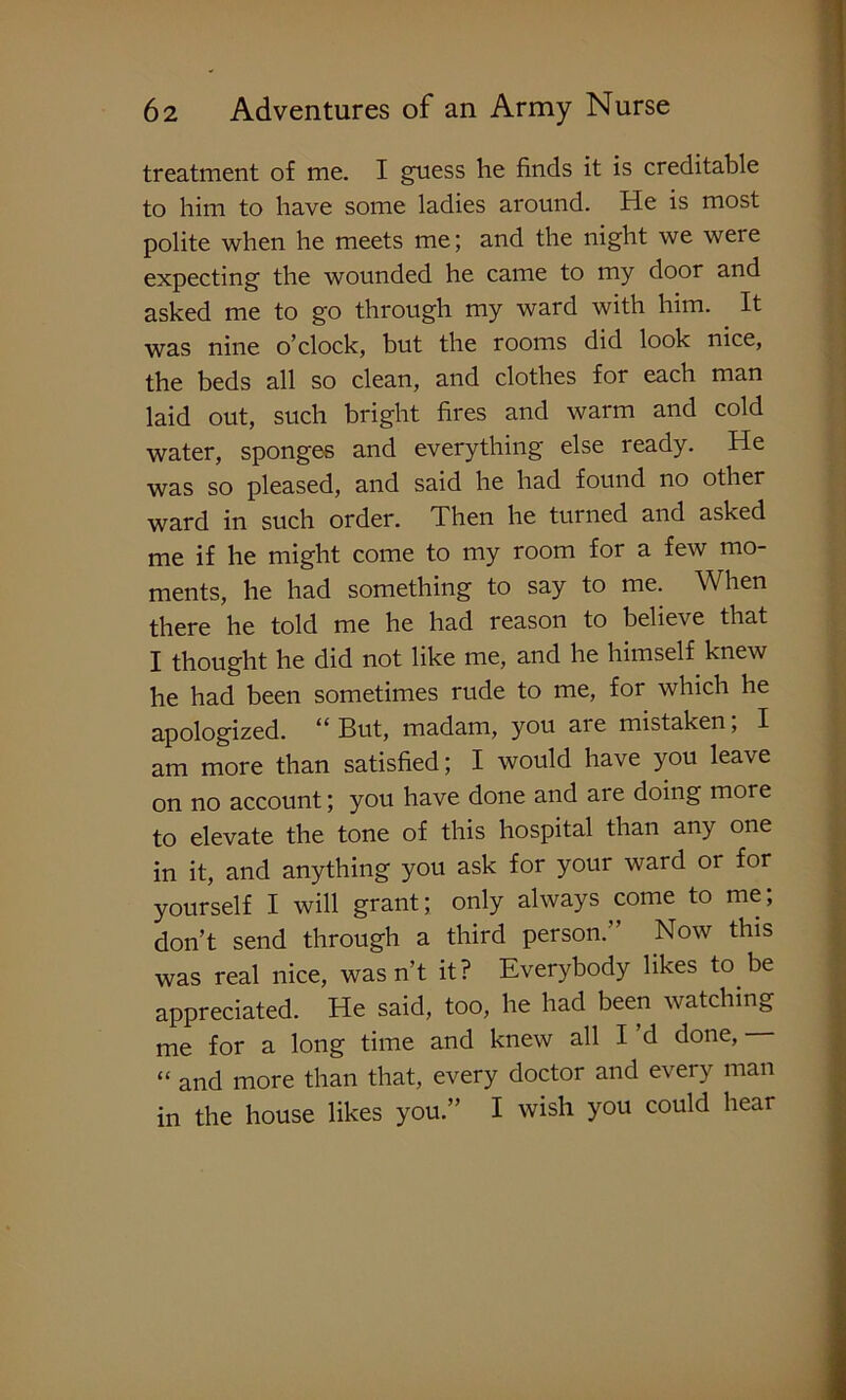 treatment of me. I guess he finds it is creditable to him to have some ladies around. He is most polite when he meets me; and the night we were expecting the wounded he came to my door and asked me to go through my ward with him. It was nine o’clock, but the rooms did look nice, the beds all so clean, and clothes for each man laid out, such bright fires and warm and cold water, sponges and everything else ready. He was so pleased, and said he had found no other ward in such order. Then he turned and asked me if he might come to my room for a few mo- ments, he had something to say to me. When there he told me he had reason to believe that I thought he did not like me, and he himself knew he had been sometimes rude to me, for which he apologized. “ But, madam, you are mistaken, I am more than satisfied; I would have you leave on no account; you have done and are doing more to elevate the tone of this hospital than any one in it, and anything you ask for your ward or for yourself I will grant; only always come to me; don’t send through a third person.” Now this was real nice, wasn’t it? Everybody likes to be appreciated. He said, too, he had been watching me for a long time and knew all I d done, “ and more than that, every doctor and every man in the house likes you.” I wish you could hear