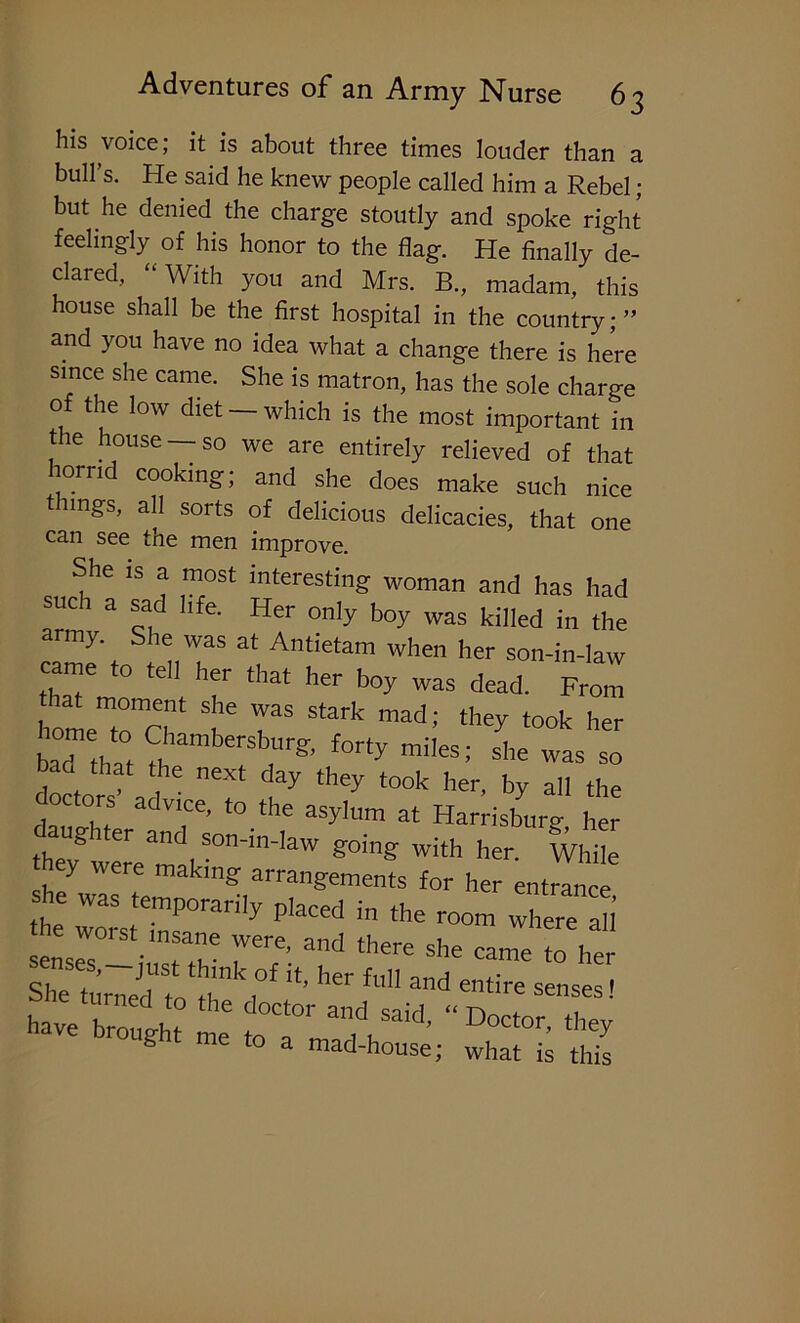 his voice; it is about three times louder than a bull’s. He said he knew people called him a Rebel; but he denied the charge stoutly and spoke right feelingly of his honor to the flag. He finally de- clared, “With you and Mrs. B., madam, this house shall be the first hospital in the country; ” and you have no idea what a change there is here since she came. She is matron, has the sole charge of the low diet - which is the most important in the house —so we are entirely relieved of that horrid cooking; and she does make such nice t nngs, all sorts of delicious delicacies, that one can see the men improve. She is a most interesting woman and has had such a sad life. Her only boy was killed in the army She was at Antietam when her son-in-law came to tell her that her boy was dead. From home fomAnt I’ I8 Stark ”ad; they tool< her baa that rSbr& forty miIesi she was so baa that the next day they took her, by all the doctors' advice, to the asylum at Harrisburg her aughter and son-m-law going with her. While hey were makmg arrangements for her entrance theersttr0rari,y ““ *» -here ah senses,-just thLront'ht fuHand6 7* ‘° ^ have Cg I oTm^h^’ “ DoCtor' ^ ** to a mad-house; what is this