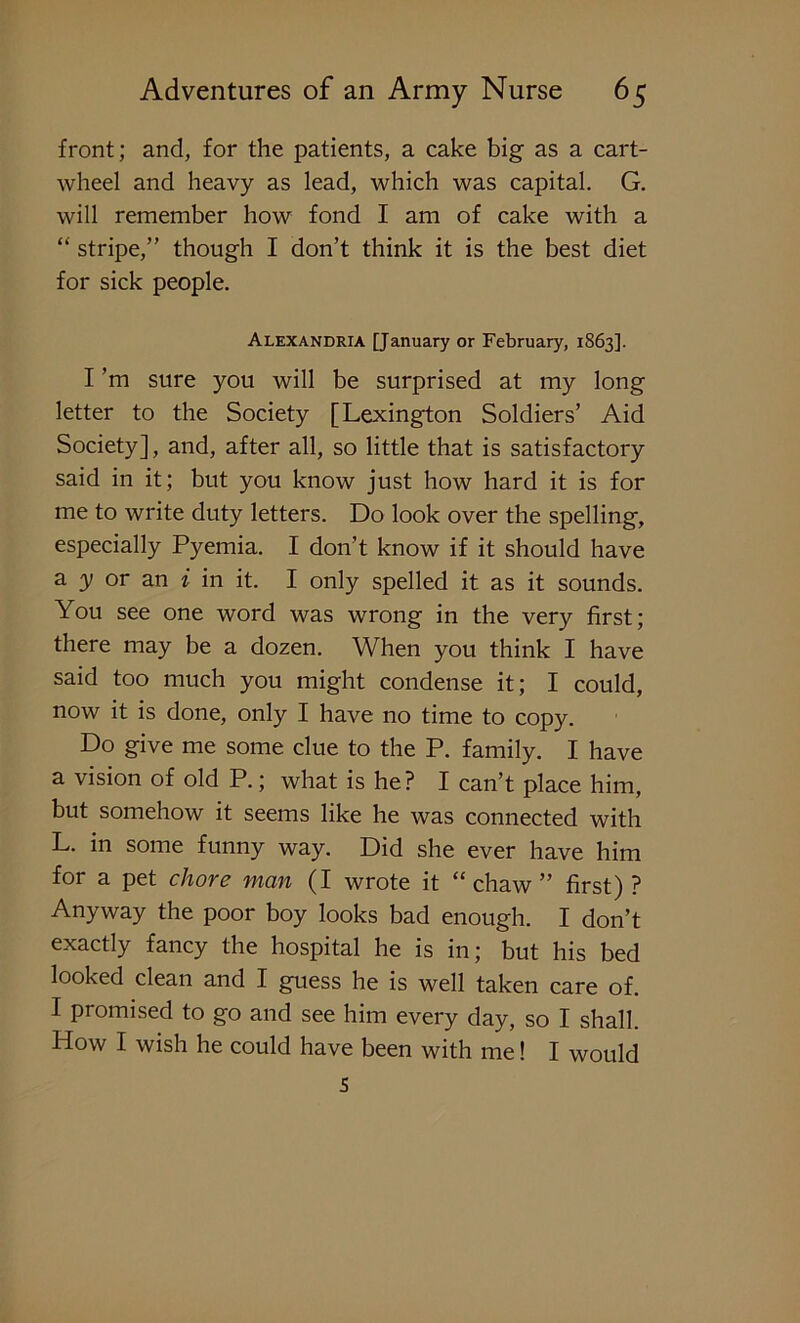 front; and, for the patients, a cake big as a cart- wheel and heavy as lead, which was capital. G. will remember how fond I am of cake with a “ stripe,” though I don’t think it is the best diet for sick people. Alexandria [January or February, 1863]. I ’m sure you will be surprised at my long letter to the Society [Lexington Soldiers’ Aid Society], and, after all, so little that is satisfactory said in it; but you know just how hard it is for me to write duty letters. Do look over the spelling, especially Pyemia. I don’t know if it should have a y or an i in it. I only spelled it as it sounds. You see one word was wrong in the very first; there may be a dozen. When you think I have said too much you might condense it; I could, now it is done, only I have no time to copy. Do give me some clue to the P. family. I have a vision of old P.; what is he? I can’t place him, but somehow it seems like he was connected with L. in some funny way. Did she ever have him for a pet chore vian (I wrote it “chaw” first) ? Anyway the poor boy looks bad enough. I don’t exactly fancy the hospital he is in; but his bed looked clean and I guess he is well taken care of. I promised to go and see him every day, so I shall. How I wish he could have been with me! I would 5