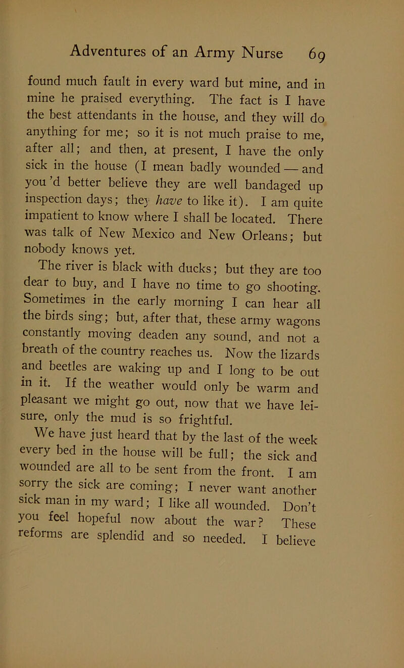 found much fault in every ward but mine, and in mine he praised everything. The fact is I have the best attendants in the house, and they will do anything for me; so it is not much praise to me, after all; and then, at present, I have the only sick in the house (I mean badly wounded — and you’d better believe they are well bandaged up inspection days; the} have to like it). I am quite impatient to know where I shall be located. There was talk of New Mexico and New Orleans; but nobody knows yet. The river is black with ducks; but they are too dear to buy, and I have no time to go shooting. Sometimes in the early morning I can hear all the birds sing; but, after that, these army wagons constantly moving deaden any sound, and not a breath of the country reaches us. Now the lizards and beetles are waking up and I long to be out in it. If the weather would only be warm and pleasant we might go out, now that we have lei- sure, only the mud is so frightful. We have just heard that by the last of the week every bed in the house will be full; the sick and wounded are all to be sent from the front. I am sorry the sick are coming; I never want another sick man in my ward; I like all wounded. Don’t you feel hopeful now about the war? These reforms are splendid and so needed. I believe