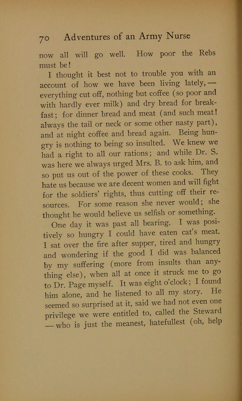 now all will go well. How poor the Rebs must be! I thought it best not to trouble you with an account of how we have been living lately, everything cut off, nothing but coffee (so poor and with hardly ever milk) and dry bread for break- fast; for dinner bread and meat (and such meat! always the tail or neck or some other nasty part), and at night coffee and bread again. Being hun- gry is nothing to being so insulted. We knew we had a right to all our rations; and while Dr. S. was here we always urged Mrs. B. to ask him, and so put us out of the power of these cooks. They hate us because we are decent women and will fight for the soldiers’ rights, thus cutting off their re- sources. For some reason she never would; she thought he would believe us selfish or something. One day it was past all bearing. I was posi- tively so hungry I could have eaten cat s meat. I sat over the fire after supper, tired and hungry and wondering if the good I did was balanced by my suffering (more from insults than any- thing else), when all at once it struck me to go to Dr. Page myself. It was eight o clock; I found him alone, and he listened to all my story. He seemed so surprised at it, said we had not even one privilege we were entitled to, called the Steward who is just the meanest, hatefidlest (oh, help