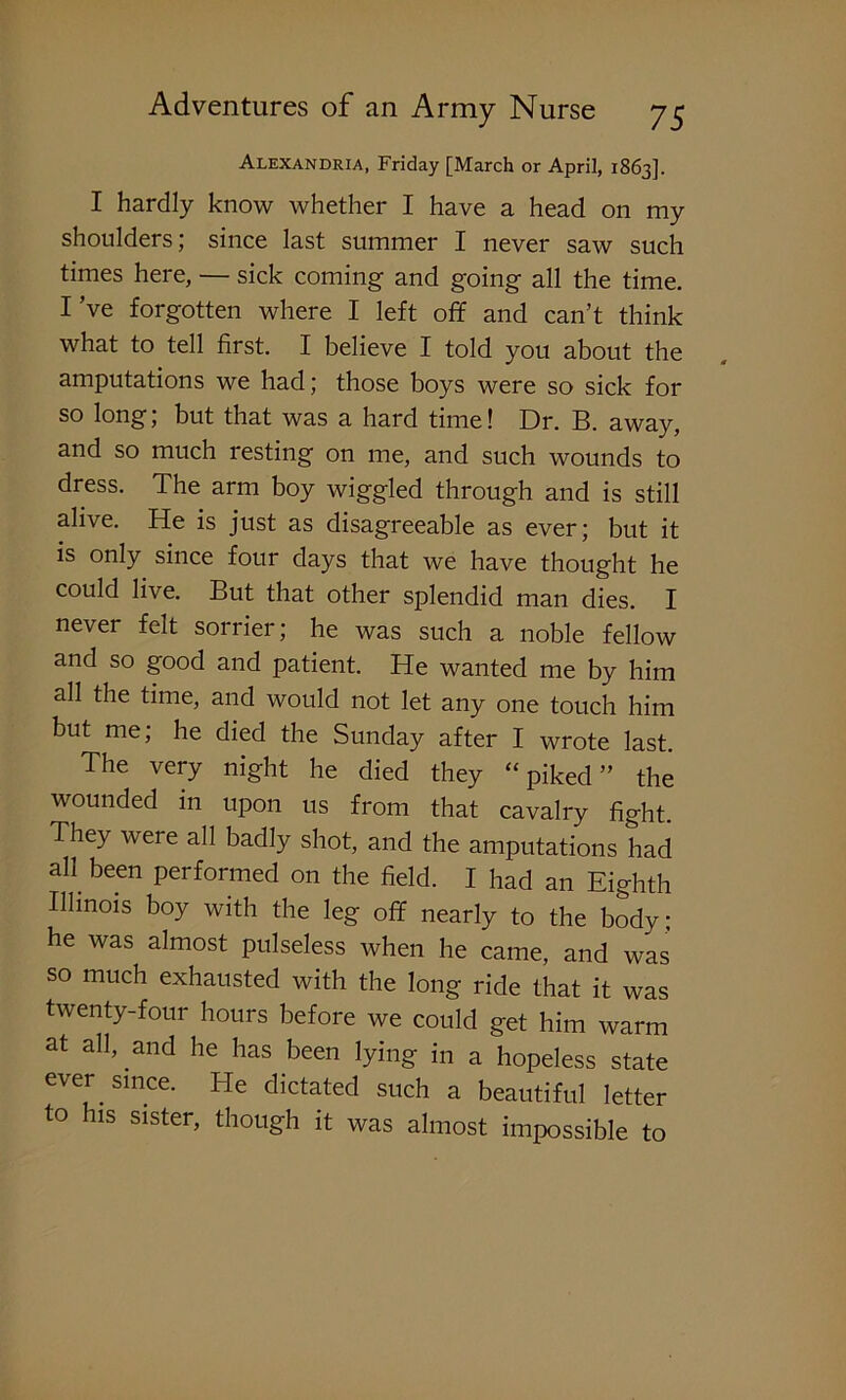 Alexandria, Friday [March or April, 1863]. I hardly know whether I have a head on my shoulders; since last summer I never saw such times here, — sick coming and going all the time. I’ve forgotten where I left off and can’t think what to tell first. I believe I told you about the amputations we had; those boys were so sick for so long, but that was a hard time! Dr. B. away, and so much resting on me, and such wounds to dress. The arm boy wiggled through and is still alive. He is just as disagreeable as ever; but it is only since four days that we have thought he could live. But that other splendid man dies. I never felt sorrier; he was such a noble fellow and so good and patient. He wanted me by him all the time, and would not let any one touch him but me; he died the Sunday after I wrote last. The very night he died they “piked” the wounded in upon us from that cavalry fight. They were all badly shot, and the amputations had ah been performed on the field. I had an Eighth Illinois boy with the leg off nearly to the body; he was almost pulseless when he came, and was so much exhausted with the long ride that it was twenty-four hours before we could get him warm at all, and he has been lying in a hopeless state ever since. He dictated such a beautiful letter to his sister, though it was almost impossible to