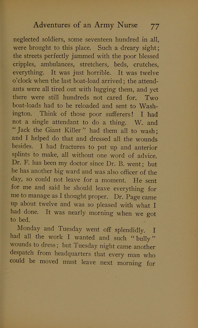 neglected soldiers, some seventeen hundred in all, were brought to this place. Such a dreary sight; the streets perfectly jammed with the poor blessed cripples, ambulances, stretchers, beds, crutches, everything. It was just horrible. It was twelve o’clock when the last boat-load arrived; the attend- ants were all tired out with lugging them, and yet there were still hundreds not cared for. Two boat-loads had to be reloaded and sent to Wash- ington. Think of those poor sufferers! I had not a single attendant to do a thing. W. and “Jack the Giant Killer” had them all to wash; and I helped do that and dressed all the wounds besides. 1 had fractures to put up and anterior splints to make, all without one word of advice. Dr. F. has been my doctor since Dr. B. went; but he has another big ward and was also officer of the day, so could not leave for a moment. He sent for me and said he should leave everything for me to manage as I thought proper. Dr. Page came up about twelve and was so pleased with what I had done. It was nearly morning when we got to bed. Monday and Tuesday went off splendidly. I had all the work I wanted and such “ bully ” wounds to dress; but Tuesday night came another despatch from headquarters that every man who could be moved must leave next morning for