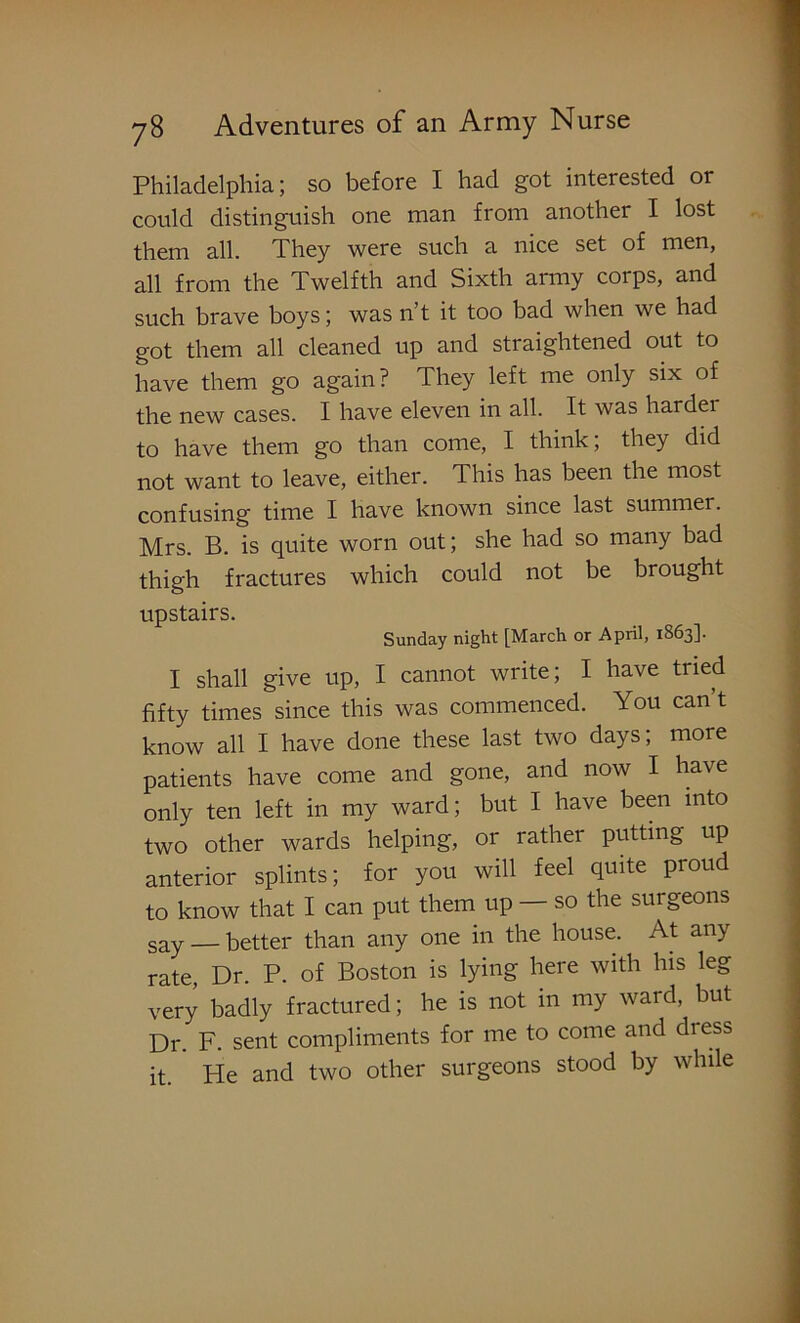 Philadelphia; so before I had got interested or could distinguish one man from another I lost them all. They were such a nice set of men, all from the Twelfth and Sixth army corps, and such brave boys; was n’t it too bad when we had got them all cleaned up and straightened out to have them go again? They left me only six of the new cases. I have eleven in all. It was harder to have them go than come, I think; they did not want to leave, either. This has been the most confusing time I have known since last summer. Mrs. B. is quite worn out; she had so many bad thigh fractures which could not be brought upstairs. Sunday night [March or April, 1S63]. I shall give up, I cannot write; I have tried fifty times since this was commenced. You can’t know all I have done these last two days; more patients have come and gone, and now I have only ten left in my ward; but I have been into two other wards helping, or rather putting up anterior splints; for you will feel quite proud to know that I can put them up — so the surgeons say — better than any one in the house. At any rate Dr. P. of Boston is lying here with his leg very badly fractured; he is not in my ward, but Dr. F. sent compliments for me to come and dress it. He and two other surgeons stood by while