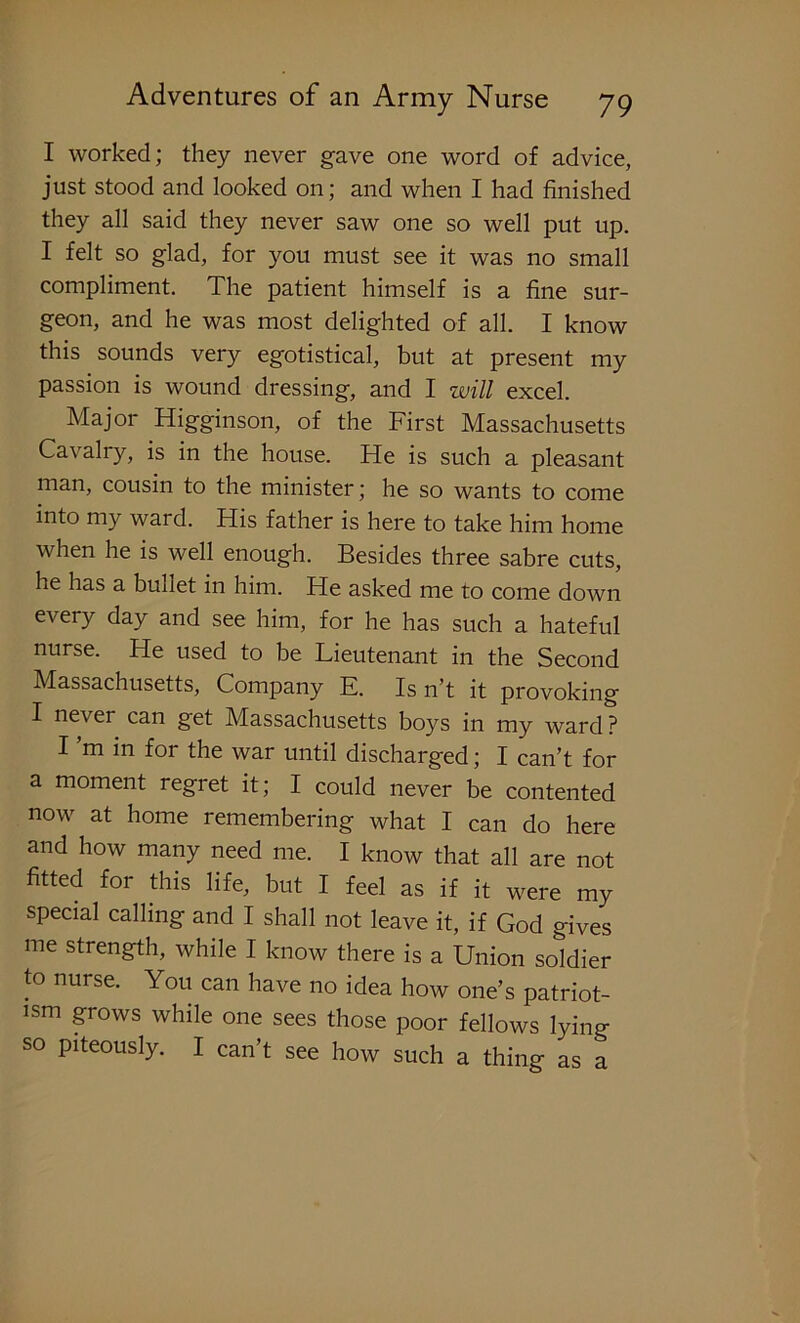 I worked; they never gave one word of advice, just stood and looked on; and when I had finished they all said they never saw one so well put up. I felt so glad, for you must see it was no small compliment. The patient himself is a fine sur- geon, and he was most delighted of all. I know this sounds very egotistical, but at present my passion is wound dressing, and I will excel. ^ Major Higginson, of the First Massachusetts Cavalry, is in the house. He is such a pleasant man, cousin to the minister; he so wants to come into my ward. His father is here to take him home when he is well enough. Besides three sabre cuts, he has a bullet in him. He asked me to come down every day and see him, for he has such a hateful nurse. He used to be Lieutenant in the Second Massachusetts, Company E. Is n’t it provoking I never can get Massachusetts boys in my ward ? I’m in for the war until discharged; I can’t for a moment regret it; I could never be contented now at home remembering what I can do here and how many need me. I know that all are not fitted for this life, but I feel as if it were my special calling and I shall not leave it, if God gives me strength, while I know there is a Union soldier to nurse. You can have no idea how one’s patriot- ism grows while one sees those poor fellows lying so piteously. I can’t see how such a thing as a