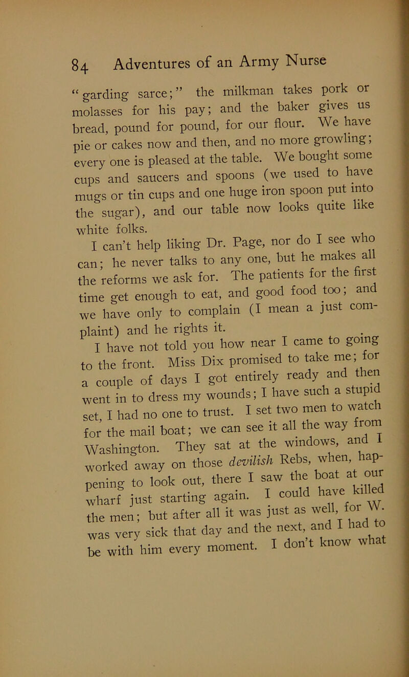 “ gar ding sarce; ” the milkman takes pork or molasses for his pay; and the baker gives us bread, pound for pound, for our flour. We have pie or cakes now and then, and no more growling, every one is pleased at the table. We bought some cups and saucers and spoons (we used to have mugs or tin cups and one huge iron spoon put into the sugar), and our table now looks quite like white folks. I can’t help liking Dr. Page, nor do I see who can • he never talks to any one, but he makes all the reforms we ask for. The patients for the first time get enough to eat, and good food too; and we have only to complain (I mean a just com plaint) and he rights it. I have not told you how near I came to going to the front. Miss Dix promised to take me; for a couple of days I got entirely ready and then went in to dress my wounds; I have such a stupi set I had no one to trust. I set two men to watch for the mail boat; we can see it all the way from Washington. They sat at the windows, and I worked away on those devilish Rebs, when, h p pening to look out, there I saw the boat at our wharf just starting again. I could have k,l ed the men; but after all it was just as well fo. W was very sick that day and the next, and I had to be with him every moment. I don t know w
