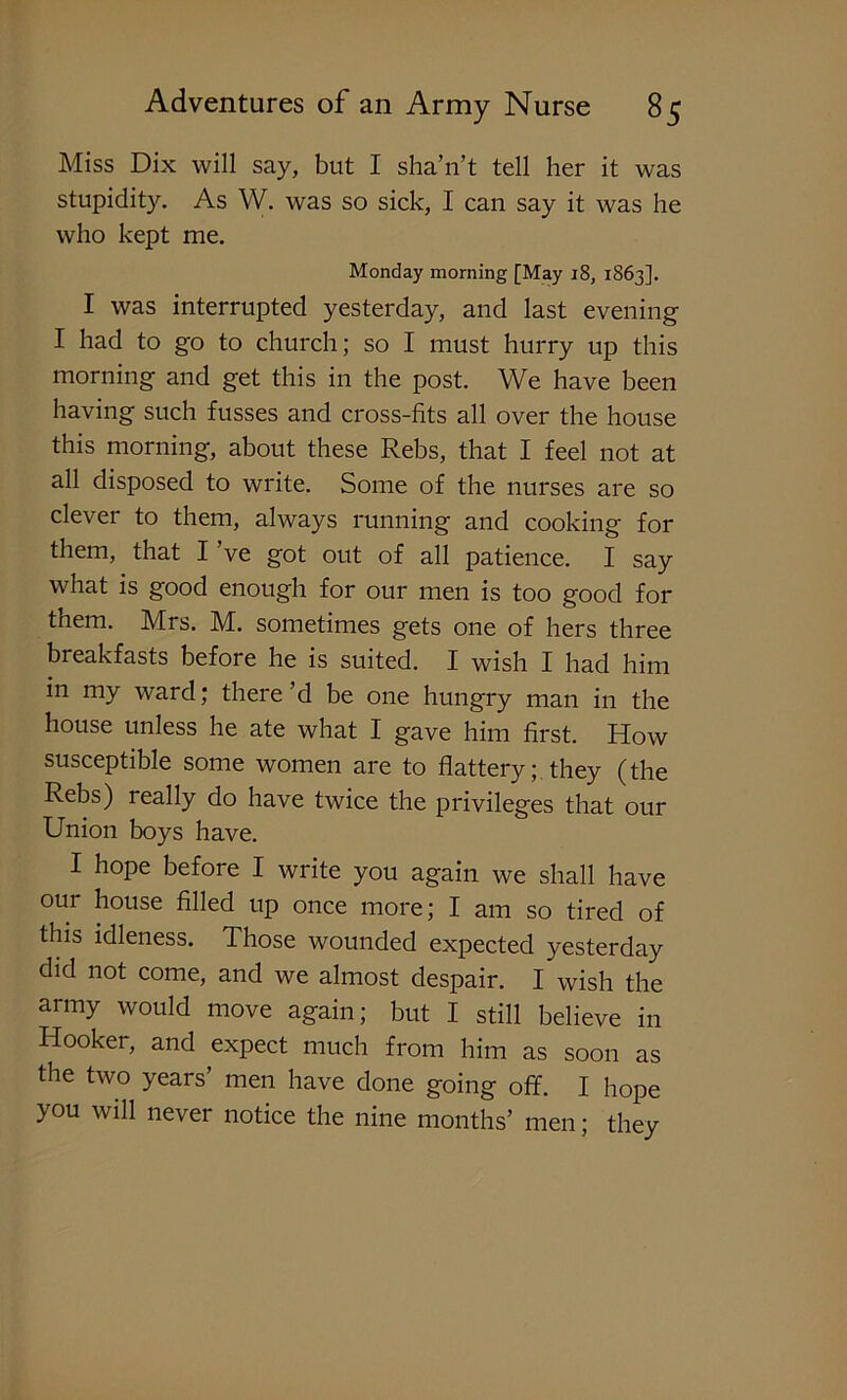 Miss Dix will say, but I sha’n’t tell her it was stupidity. As W. was so sick, I can say it was he who kept me. Monday morning [May 18, 1863]. I was interrupted yesterday, and last evening I had to go to church; so I must hurry up this morning and get this in the post. We have been having such fusses and cross-fits all over the house this morning, about these Rebs, that I feel not at all disposed to write. Some of the nurses are so clever to them, always running and cooking for them, that I ’ve got out of all patience. I say what is good enough for our men is too good for them. Mrs. M. sometimes gets one of hers three breakfasts before he is suited. I wish I had him in my ward; there’d be one hungry man in the house unless he ate what I gave him first. How susceptible some women are to flattery; they (the Rebs) really do have twice the privileges that our Union boys have. I hope before I write you again we shall have our house filled up once more; I am so tired of this idleness. Those wounded expected yesterday did not come, and we almost despair. I wish the army would move again; but I still believe in Hooker, and expect much from him as soon as the two years’ men have done going off. I hope you will never notice the nine months’ men; they