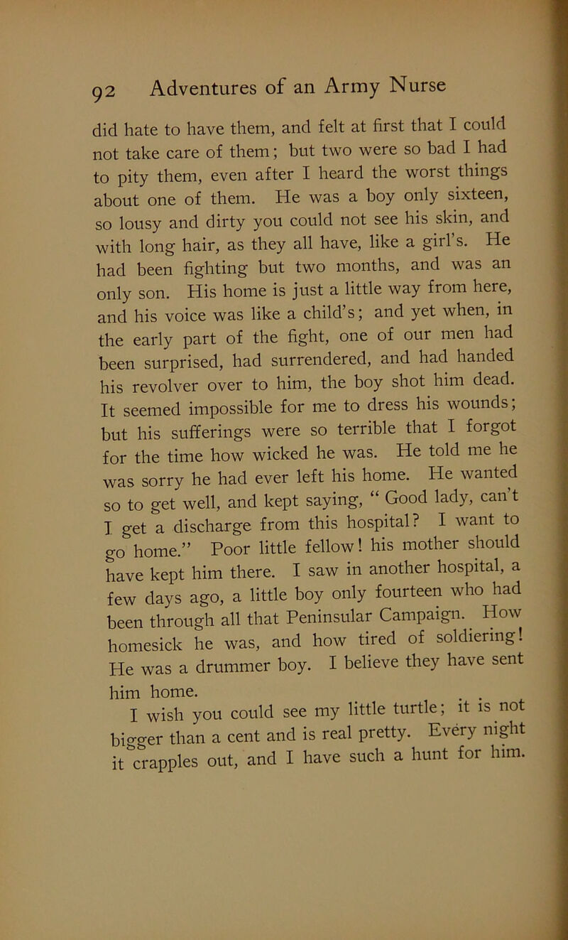 did hate to have them, and felt at first that I could not take care of them; but two were so bad I had to pity them, even after I heard the worst things about one of them. He was a boy only sixteen, so lousy and dirty you could not see his skin, and with long hair, as they all have, like a girl s. He had been fighting but two months, and was an only son. His home is just a little way from here, and his voice was like a child’s; and yet when, in the early part of the fight, one of our men had been surprised, had surrendered, and had handed his revolver over to him, the boy shot him dead. It seemed impossible for me to dress his wounds; but his sufferings were so terrible that I forgot for the time how wicked he was. He told me he was sorry he had ever left his home. He wanted so to get well, and kept saying, “ Good lady, can’t I get a discharge from this hospital? I want to go home.” Poor little fellow! his mother should have kept him there. I saw in another hospital, a few days ago, a little boy only fourteen who had been through all that Peninsular Campaign. How homesick he was, and how tired of soldiering! He was a drummer boy. I believe they have sent him home. _ . . I wish you could see my little turtle; it is not bigger than a cent and is real pretty. Every night it crapples out, and I have such a hunt for him.