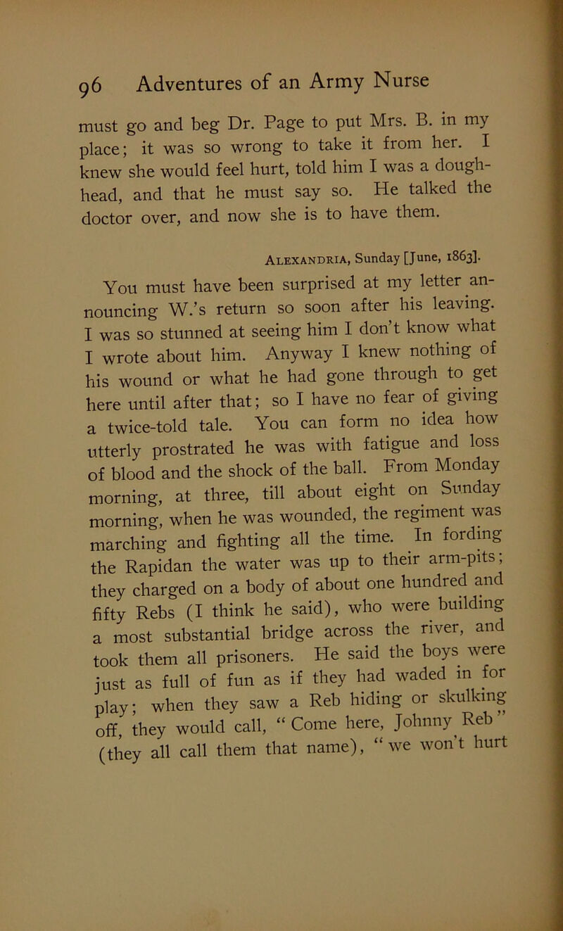 must go and beg Dr. Page to put Mrs. B. in my place; it was so wrong to take it from her. I knew she would feel hurt, told him I was a dough- head, and that he must say so. He talked the doctor over, and now she is to have them. Alexandria, Sunday [June, 1863]. You must have been surprised at my letter an- nouncing W.’s return so soon after his leaving. I was so stunned at seeing him I don’t know what I wrote about him. Anyway I knew nothing of his wound or what he had gone through to get here until after that; so I have no fear of giving a twice-told tale. You can form no idea how utterly prostrated he was with fatigue and loss of blood and the shock of the ball. From Monday morning, at three, till about eight on Sunday morning, when he was wounded, the regiment was marching and fighting all the time. In fording the Rapidan the water was up to their arm-pits ; they charged on a body of about one hundred anc fifty Rebs (I think he said), who were building a most substantial bridge across the river, and took them all prisoners. He said the boys were just as full of fun as if they had waded in for play when they saw a Reb hiding or skulking off, they would call, “Come here, Johnny Reb ’ (they all call them that name), “we wont hurt