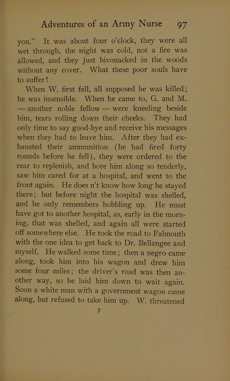 you.” It was about four o’clock, they were all wet through, the night was cold, not a fire was allowed, and they just bivouacked in the woods without any cover. What these poor souls have to suffer! When W. first fell, all supposed he was killed; he was insensible. When he came to, G. and M. — another noble fellow — were kneeling beside him, tears rolling down their cheeks. They had only time to say good-bye and receive his messages when they had to leave him. After they had ex- hausted their ammunition (he had fired forty rounds before he fell), they were ordered to the rear to replenish, and bore him along so tenderly, saw him cared for at a hospital, and went to the front again. He does n’t know how long he stayed there; but before night the hospital was shelled, and he only remembers hobbling up. He must have got to another hospital, as, early in the morn- ing, that was shelled, and again all were started off somewhere else. He took the road to Falmouth with the one idea to get back to Dr. Bellangee and myself. He walked some time; then a negro came along, took him into his wagon and drew him some four miles; the driver’s road was then an- other way, so he laid him down to wait again. Soon a white man with a government wagon came along, but refused to take him up. W. threatened 7