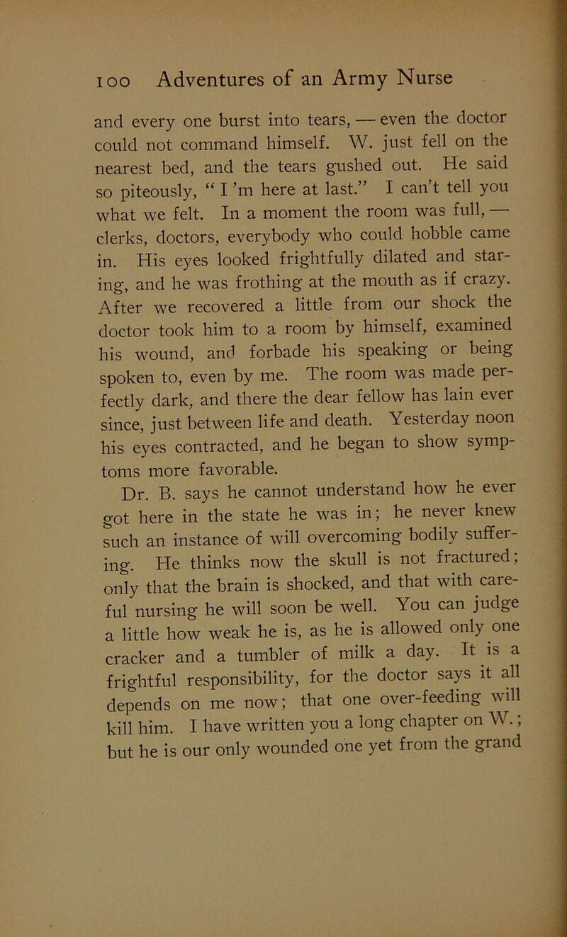 and every one burst into tears, — even the doctor could not command himself. W. just fell on the nearest bed, and the tears gushed out. He said so piteously, “ I ’m here at last.” I can’t tell you what we felt. In a moment the room was full, — clerks, doctors, everybody who could hobble came in. His eyes looked frightfully dilated and star- ing, and he was frothing at the mouth as if crazy. After we recovered a little from our shock the doctor took him to a room by himself, examined his wound, and forbade his speaking or being spoken to, even by me. The room was made per- fectly dark, and there the dear fellow has lain ever since, just between life and death. Yesterday noon his eyes contracted, and he began to show symp- toms more favorable. Dr. B. says he cannot understand how he e\er got here in the state he was in; he never knew such an instance of will overcoming bodily suffer- ing. He thinks now the skull is not fractured; only that the brain is shocked, and that with care- ful nursing he will soon be well. You can judge a little how weak he is, as he is allowed only one cracker and a tumbler of milk a day. It is a frightful responsibility, for the doctor says it all depends on me now; that one over-feeding will kill him. I have written you a long chapter on W.; but he is our only wounded one yet from the grand