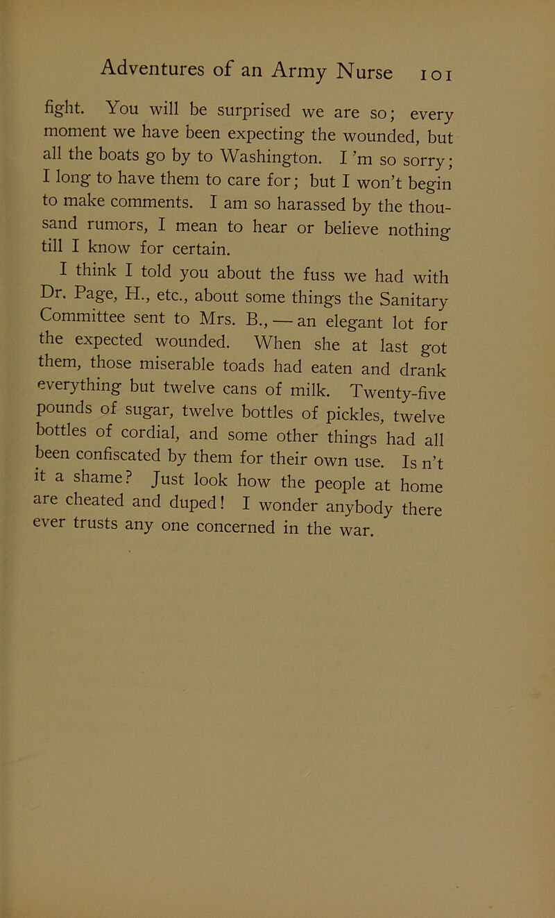 fight. You will be surprised we are so; every moment we have been expecting the wounded, but all the boats go by to Washington. I m so sorry' I long to have them to care for; but I won’t begin to make comments. I am so harassed by the thou- sand rumors, I mean to hear or believe nothing till I know for certain. I think I told you about the fuss we had with Dr. Page, PI., etc., about some things the Sanitary Committee sent to Mrs. B., — an elegant lot for the expected wounded. When she at last got them, those miserable toads had eaten and drank everything but twelve cans of milk. Twenty-five pounds of sugar, twelve bottles of pickles, twelve bottles of cordial, and some other things had all been confiscated by them for their own use. Is n’t it a shame? Just look how the people at home are cheated and duped! I wonder anybody there ever trusts any one concerned in the war.