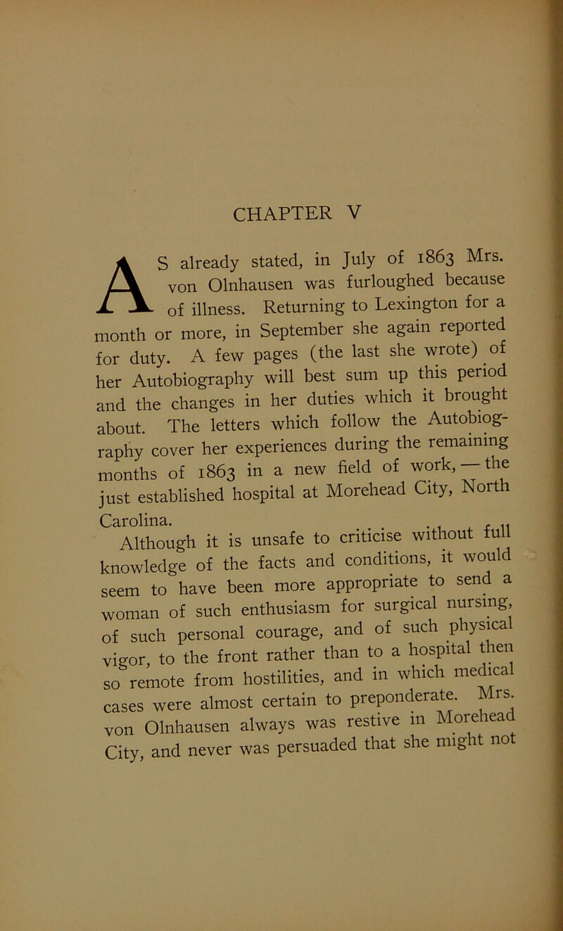 CHAPTER V AS already stated, in July of 1863 Mrs. von Olnhausen was furloughed because of illness. Returning to Lexington for a month or more, in September she again reported for duty. A few pages (the last she wrote) of her Autobiography will best sum up this period and the changes in her duties which it brought about. The letters which follow the Autobiog- raphy cover her experiences during the remaining months of 1863 in a new field of work,— the just established hospital at Morehead City, North Carolina. . , „ Although it is unsafe to criticise without iu knowledge of the facts and conditions, it would seem to have been more appropriate to send a woman of such enthusiasm for surgical nursing, of such personal courage, and of such physica vigor, to the front rather than to a hospital then so remote from hostilities, and in which me *ca cases were almost certain to preponderate. Mrs. von Olnhausen always was restive in Morehead City, and never was persuaded that she might no