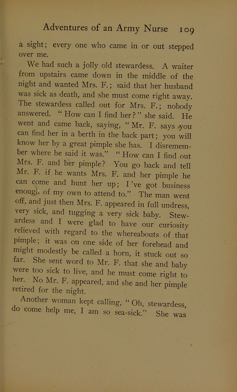 a sight; every one who came in or out stepped over me. We had such a jolly old stewardess. A waiter from upstairs came down in the middle of the night and wanted Mrs. F.; said that her husband was sick as death, and she must come right away. The stewardess called out for Mrs. F.; nobody answered. “ How can I find her? ” she said. He v ent and came back, saying, “ Mr. F. says j-you can find her in a berth in the back part; you will know her by a great pimple she has. I disremem- ber where he said it was.” “ How can I find out Mrs. F. and her pimple? You go back and tell Mr. F. if he wants Mrs. F. and her pimple he can come and hunt her up; I’ve got business enough of my own to attend to.” The man went off, and just then Mrs. F. appeared in full undress, very sick, and tugging a very sick baby. Stew- ardess and I were glad to have our curiosity relieved with regard to the whereabouts of that pimple; it was on one side of her forehead and might modestly be called a horn, it stuck out so far. She sent word to Mr. F. that she and baby were too sick to live, and he must come right to her. No Mr. F. appeared, and she and her pimple retired for the night. Another woman kept calling, “ Oh, stewardess o come help me, I am so sea-sick.” She was