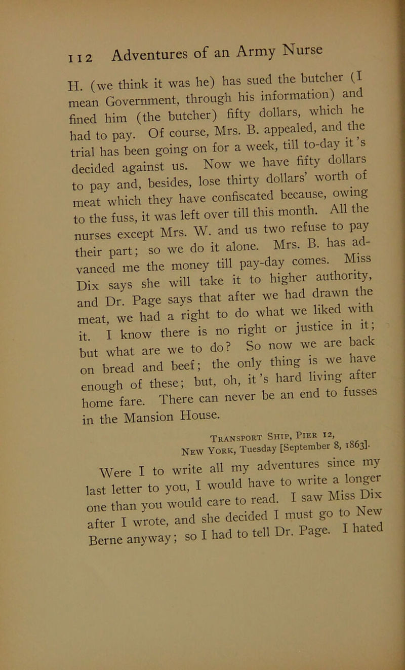 H. (we think it was he) has sued the butcher (I mean Government, through his information) an fined him (the butcher) fifty dollars, which he had to pay. Of course, Mrs. B. appealed, and the trial has been going on for a week, till to-day it s decided against us. Now we have fifty dollars to pay and, besides, lose thirty dollars woitli of meat which they have confiscated because, owing to the fuss, it was left over till this month. All the nurses except Mrs. W. and us two refuse to pay their part; so we do it alone. Mrs. B. has a vanned me the money till pay-day comes. Miss Dix says she will take it to higher authority and Dr. Page says that after we had drawn the meat, we had a right to do what we liked with it I know there is no right or justice in it, but what are we to do? So now we are back on bread and beef; the only thing is we have enough of these; but, oh, it’s hard 1™S >^ home fare. There can never be an end to fu in the Mansion House. Transport Ship, Pier I2> New York, Tuesday [September S, 1S63]. Were I to write all my adventures since my last letter to you, I would have to 'vrrte^ onge one than you would care to read. I saw Miss D . after I wrote, and she decided I must go to New Berne anyway; so I had to tell Dr. Page. I hated