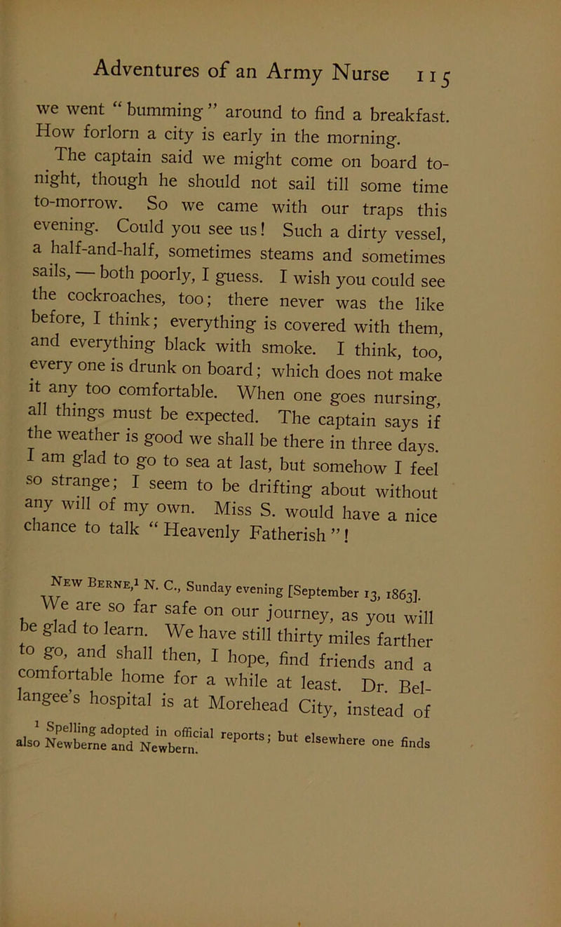 we went “ bumming ” around to find a breakfast. How forlorn a city is early in the morning. The captain said we might come on board to- night, though he should not sail till some time to-morrow. So we came with our traps this evening. Could you see us! Such a dirty vessel, a half-and-half, sometimes steams and sometimes sails, both poorly, I guess. I wish you could see the cockroaches, too; there never was the like before, I think; everything is covered with them, and everything black with smoke. I think, too, every one is drunk on board; which does not make it any too comfortable. When one goes nursino- all things must be expected. The captain says if the weather is good we shall be there in three days 1 am glad to go to sea at last, but somehow I feel so strange; I seem to be drifting about without any will of my own. Miss S. would have a nice chance to talk “ Heavenly Fatherish ”! New Berne,1 N. C., Sunday evening [September 13, i863]. Bp t6 Are 1S° far Safe °n OUr J°llrneH as you will glad to learn. We have still thirty miles farther ° gf’ 'u S,haH then’ 1 hope> find fiends and a comfortable home for a while at least. Dr Bel langee’s hospital is at Morehead City, instead of also ^ °e