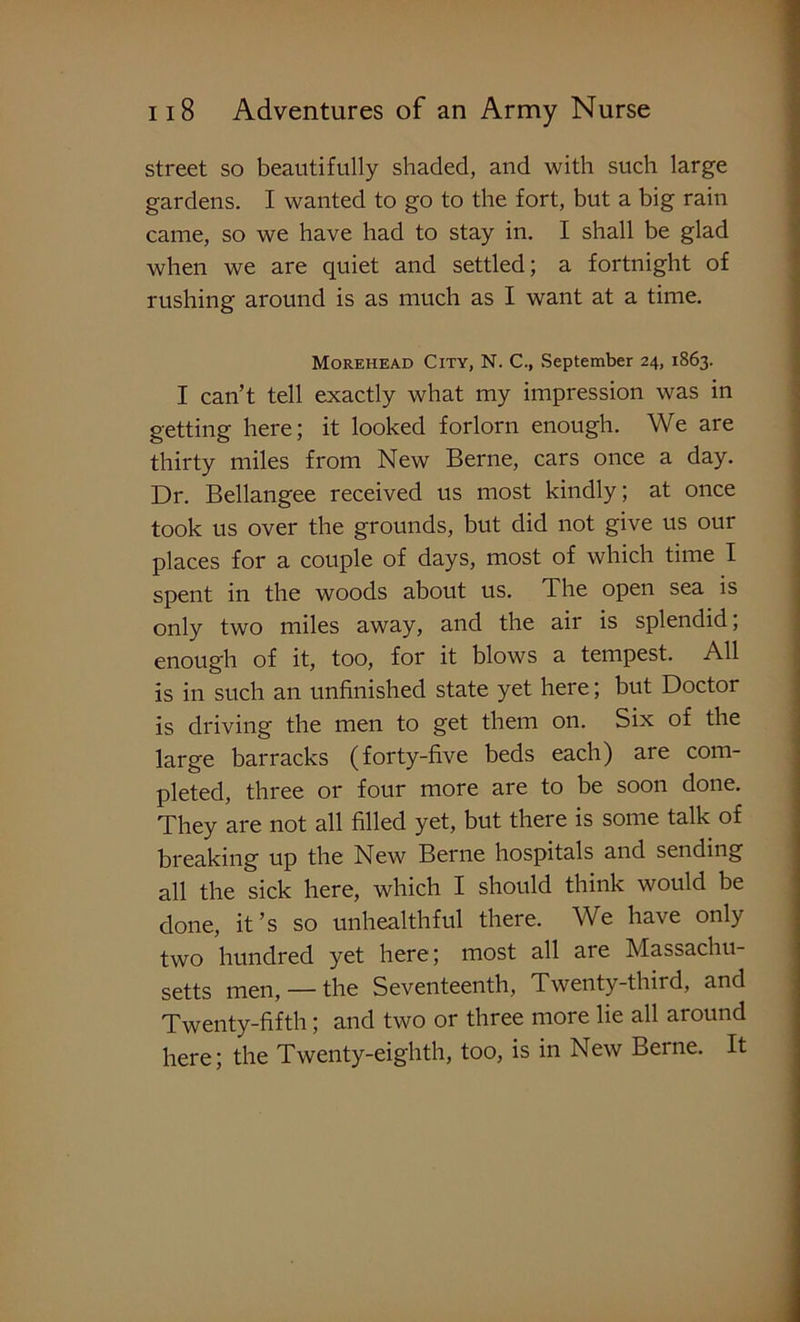 street so beautifully shaded, and with such large gardens. I wanted to go to the fort, but a big rain came, so we have had to stay in. I shall be glad when we are quiet and settled; a fortnight of rushing around is as much as I want at a time. Morehead City, N. C., September 24, 1863. I can’t tell exactly what my impression was in getting here; it looked forlorn enough. We are thirty miles from New Berne, cars once a day. Dr. Bellangee received us most kindly; at once took us over the grounds, but did not give us our places for a couple of days, most of which time I spent in the woods about us. The open sea is only two miles away, and the air is splendid, enough of it, too, for it blows a tempest. All is in such an unfinished state yet here; but Doctor is driving the men to get them on. Six of the large barracks (forty-five beds each) are com- pleted, three or four more are to be soon done. They are not all filled yet, but there is some talk of breaking up the New Berne hospitals and sending all the sick here, which I should think would be done, it’s so unhealthful there. We have only two hundred yet here; most all are Massachu- setts men, — the Seventeenth, Twenty-third, and Twenty-fifth; and two or three more lie all around here; the Twenty-eighth, too, is in New Berne. It