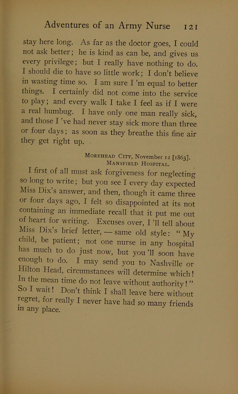 stay here long. As far as the doctor goes, I could not ask better; he is kind as can be, and gives us every privilege; but I really have nothing to do. I should die to have so little work; I don’t believe in wasting time so. I am sure I’m equal to better things. I certainly did not come into the service to play; and every walk I take I feel as if I were a leal humbug. I have only one man really sick, and those I ve had never stay sick more than three or four days; as soon as they breathe this fine air they get right up. . Morehead City, November 12 [1863]. Mansfield Hospital. I first of all must ask forgiveness for neglecting so long to write; but you see I every day expected Miss Dix’s answer, and then, though it came three or four days ago, I felt so disappointed at its not containing an immediate recall that it put me out of heart for writing. Excuses over, I ’ll tell about Miss Dix’s brief letter, — same old style: “ My child, be patient; not one nurse in any hospital has much to do just now, but you ’ll soon have enough to do. I may send you to Nashville or Hilton Head, circumstances will determine which! In the mean time do not leave without authority» ” So I wait! Don’t think I shall leave here without regret, for really I never have had so many friends m any place.