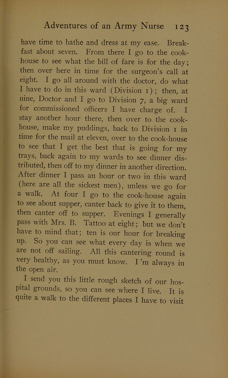 have time to bathe and dress at my ease. Break- fast about seven. From there I go to the cook- house to see what the bill of fare is for the day; then over here in time for the surgeon’s call at eight. I go all around with the doctor, do what I have to do in this ward (Division 1) ; then, at nine, Doctor and I go to Division 7, a big ward for commissioned officers I have charge of. I stay another hour there, then over to the cook- house, make my puddings, back to Division 1 in time foi the mail at eleven, over to the cook-house to see that I get the best that is going for my trays, back again to my wards to see dinner dis- tributed, then off to my dinner in another direction. After dinner I pass an hour or two in this ward (here are all the sickest men), unless we go for a walk. At four I go to the cook-house again to see about supper, canter back to give it to them, then canter off to supper. Evenings I generally pass with Mrs. B. Tattoo at eight; but we don’t have to mind that; ten is our hour for breaking up. So you can see what every clay is when we are not off sailing. All this cantering round is very healthy, as you must know. I’m always in the open air. I send you this little rough sketch of our hos- pital grounds, so you can see where I live. It is quite a walk to the different places I have to visit