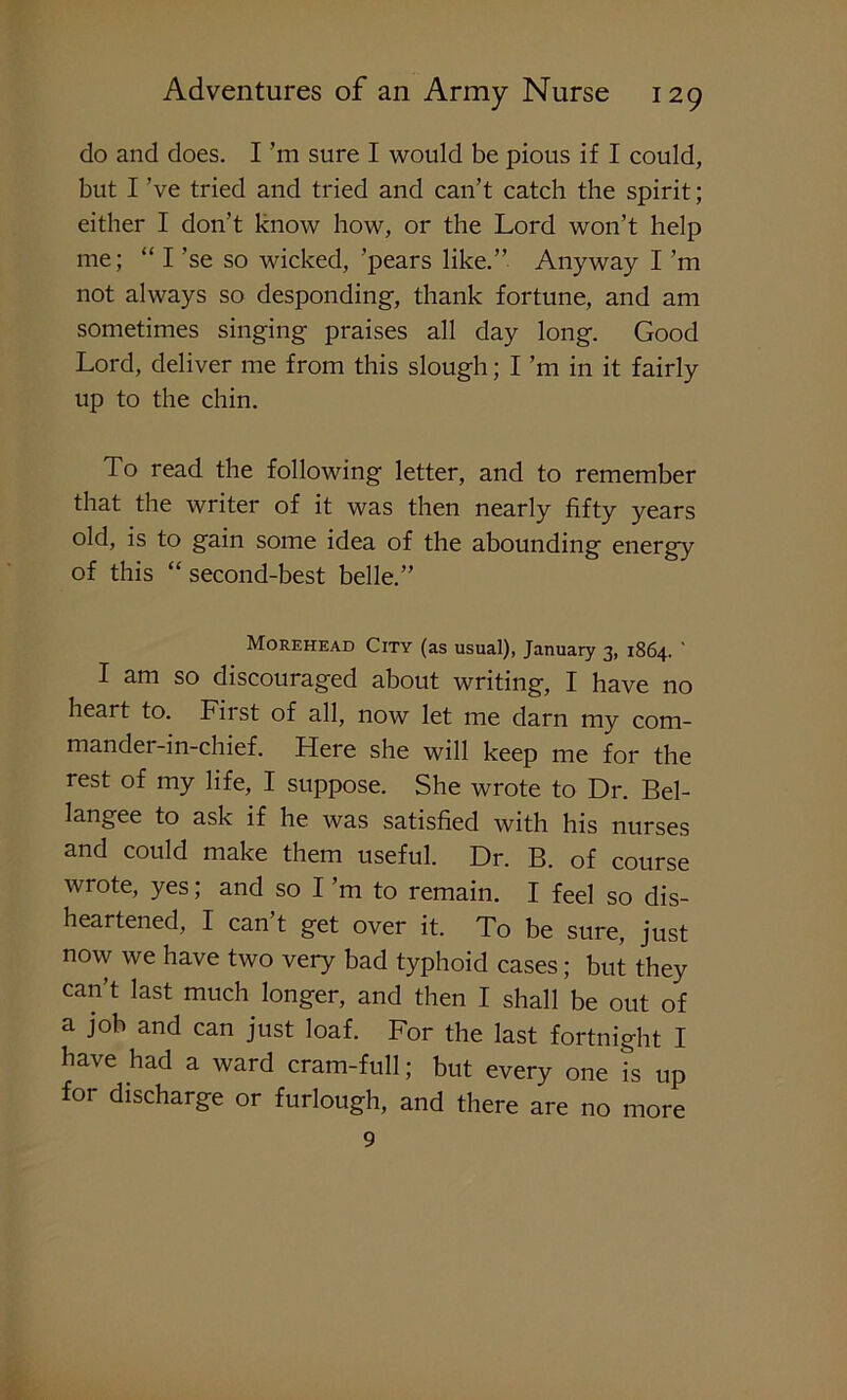 do and does. I ’m sure I would be pious if I could, but I ’ve tried and tried and can’t catch the spirit; either I don’t know how, or the Lord won’t help me; “ I ’se so wicked, ’pears like.” Anyway I’m not always so desponding, thank fortune, and am sometimes singing praises all day long. Good Lord, deliver me from this slough; I ’m in it fairly up to the chin. To read the following letter, and to remember that the writer of it was then nearly fifty years old, is to gain some idea of the abounding energy of this “ second-best belle.” Morehead City (as usual), January 3, 1864. I am so discouraged about writing, I have no heart to. Fii st of all, now let me darn my com- mander-in-chief. Here she will keep me for the rest of my life, I suppose. She wrote to Dr. Bel- langee to ask if he was satisfied with his nurses and could make them useful. Dr. B. of course wrote, yes; and so I’m to remain. I feel so dis- heartened, I can t get over it. To be sure, just now we have two very bad typhoid cases; but they can’t last much longer, and then I shall be out of a job and can just loaf. For the last fortnight I have had a ward cram-full; but every one is up for discharge or furlough, and there are no more 9