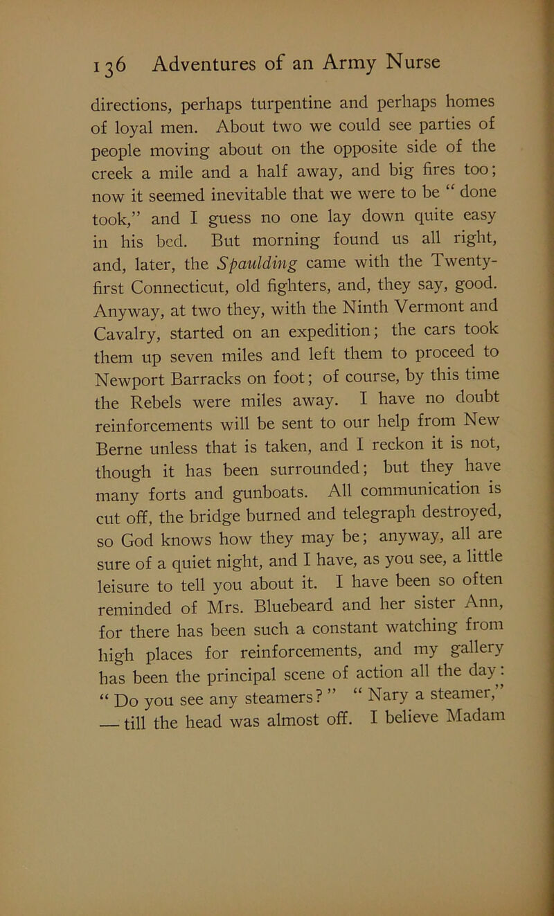 directions, perhaps turpentine and perhaps homes of loyal men. About two we could see parties of people moving about on the opposite side of the creek a mile and a half away, and big fires too; now it seemed inevitable that we were to be “ done took,” and I guess no one lay down quite easy in his bed. But morning found us all right, and, later, the Spaulding came with the Twenty- first Connecticut, old fighters, and, they say, good. Anyway, at two they, with the Ninth Vermont and Cavalry, started on an expedition; the cars took them up seven miles and left them to proceed to Newport Barracks on foot; of course, by this time the Rebels were miles away. I have no doubt reinforcements will be sent to our help from New Berne unless that is taken, and I reckon it is not, though it has been surrounded; but they have many forts and gunboats. All communication is cut off, the bridge burned and telegraph destroyed, so God knows how they may be; anyway, all are sure of a quiet night, and I have, as you see, a little leisure to tell you about it. I have been so often reminded of Mrs. Bluebeard and her sister Ann, for there has been such a constant watching from high places for reinforcements, and my gallery has been the principal scene of action all the day. “ Do you see any steamers? ” “ Nary a steamer, till the head was almost off. I believe Madam