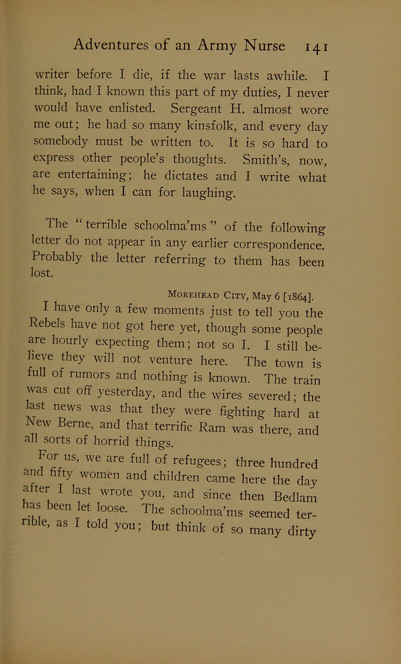 writer before I die, if the war lasts awhile. I think, had I known this part of my duties, I never would have enlisted. Sergeant H. almost wore me out; he had so many kinsfolk, and every day somebody must be written to. It is so hard to express other people’s thoughts. Smith’s, now, are entertaining; he dictates and I write what he says, when I can for laughing. The terrible schoolma ms ” of the following letter do not appear in any earlier correspondence. Probably the letter referring to them has been lost. Morehead City, May 6 [1864]. I have only a few moments just to tell you the Rebels have not got here yet, though some people are hourly expecting them; not so I. I still be- lieve they will not venture here. The town is full of rumors and nothing is known. The train was cut off yesterday, and the wires severed; the last news was that they were fighting hard at New Berne, and that terrific Ram was there, and all sorts of horrid things. For uS> we are full of refugees; three hundred and fifty women and children came here the day after I last wrote you, and since then Bedlam has been let loose. The schoolma’ms seemed ter- rible, as I told you; but think of so many dirty