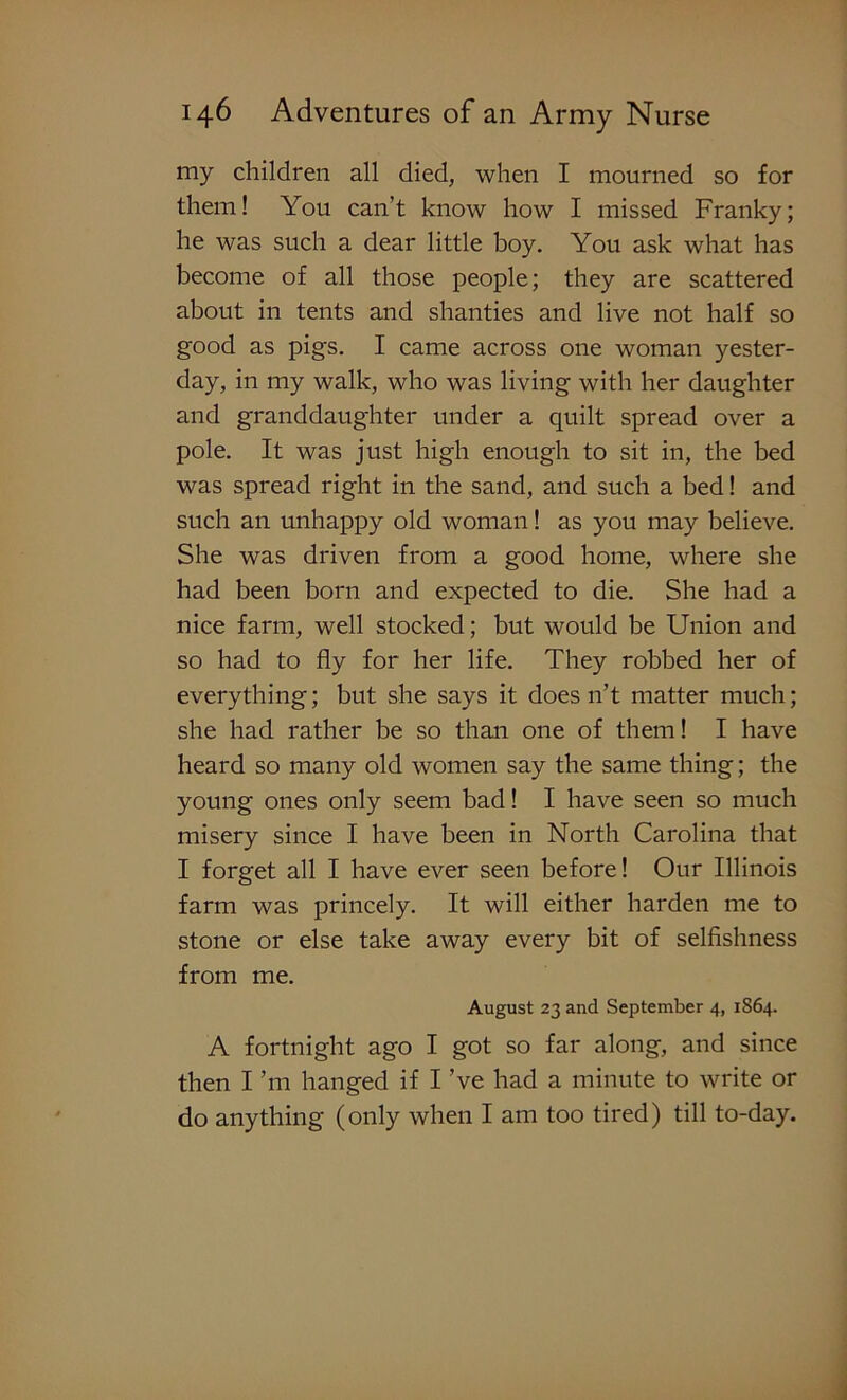 my children all died, when I mourned so for them! You can’t know how I missed Franky; he was such a dear little boy. You ask what has become of all those people; they are scattered about in tents and shanties and live not half so good as pigs. I came across one woman yester- day, in my walk, who was living with her daughter and granddaughter under a quilt spread over a pole. It was just high enough to sit in, the bed was spread right in the sand, and such a bed! and such an unhappy old woman! as you may believe. She was driven from a good home, where she had been born and expected to die. She had a nice farm, well stocked; but would be Union and so had to fly for her life. They robbed her of everything; but she says it doesn’t matter much; she had rather be so than one of them! I have heard so many old women say the same thing; the young ones only seem bad! I have seen so much misery since I have been in North Carolina that I forget all I have ever seen before! Our Illinois farm was princely. It will either harden me to stone or else take away every bit of selfishness from me. August 23 and September 4, 1S64. A fortnight ago I got so far along, and since then I ’m hanged if I’ve had a minute to write or do anything (only when I am too tired) till to-day.