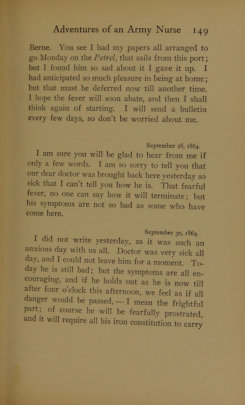 Berne. You see I had my papers all arranged to go Monday on the Petrel, that sails from this port; but I found him so sad about it I gave it up. I had anticipated so much pleasure in being at home; but that must be deferred now till another time. I hope the fever will soon abate, and then I shall think again of starting. I will send a bulletin every few days, so don’t be worried about me. September 28, 1864. I am sure you will be glad to hear from me if only a few words. I am so sorry to tell you that our dear doctor was brought back here yesterday so sick that I can’t tell you how he is. That fearful fe\ er, no one can say how it will terminate; but his symptoms are not so bad as some who have come here. September 30, 1864. I did not write yesterday, as it was such an anxious day with us all. Doctor was very sick all day, and I could not leave him for a moment. To- day he is still bad; but the symptoms are all en- couraging, and if he holds out as he is now till after four o’clock this afternoon, we feel as if all danger would be passed, — I mean the frightful part; of course he will be fearfully prostrated and it will require all his iron constitution to carry