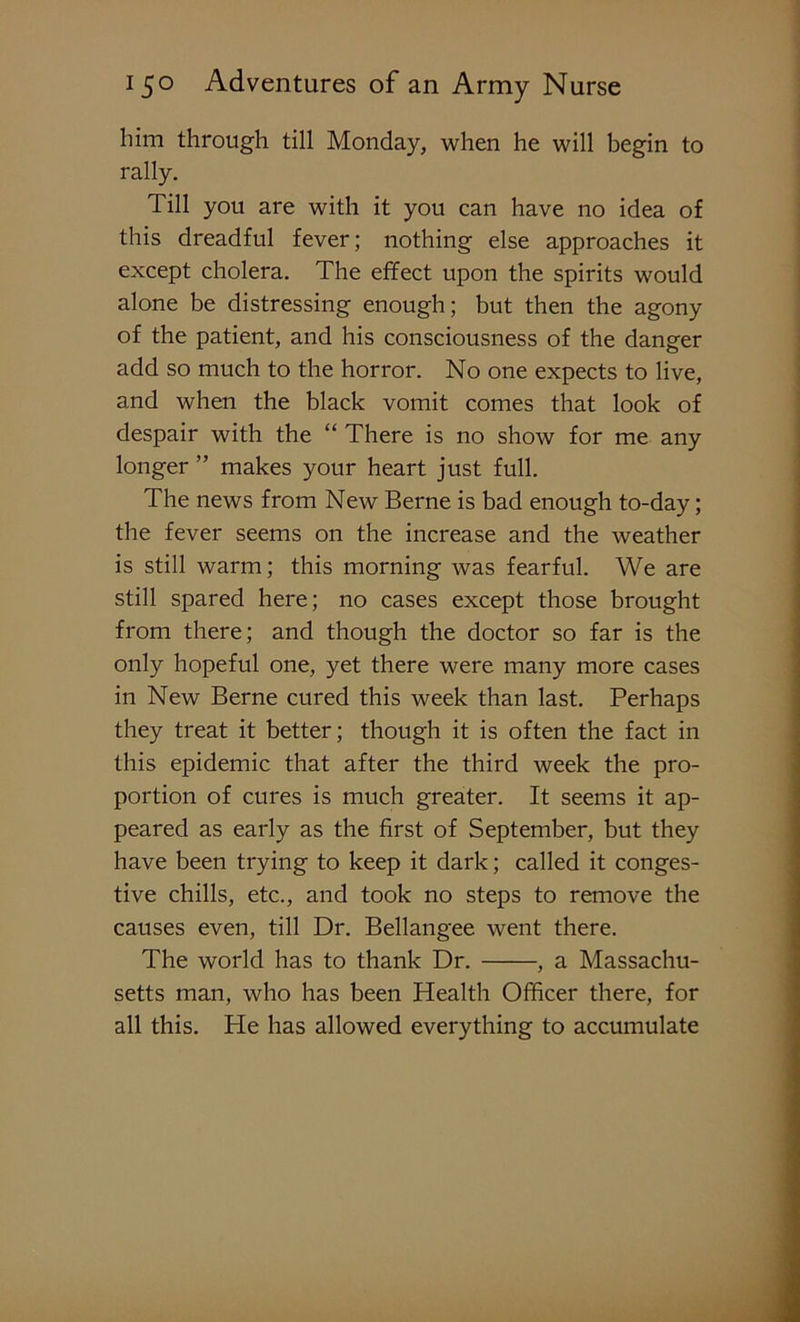 him through till Monday, when he will begin to rally. Till you are with it you can have no idea of this dreadful fever; nothing else approaches it except cholera. The effect upon the spirits would alone be distressing enough; but then the agony of the patient, and his consciousness of the danger add so much to the horror. No one expects to live, and when the black vomit comes that look of despair with the “ There is no show for me any longer ” makes your heart just full. The news from New Berne is bad enough to-day; the fever seems on the increase and the weather is still warm; this morning was fearful. We are still spared here; no cases except those brought from there; and though the doctor so far is the only hopeful one, yet there were many more cases in New Berne cured this week than last. Perhaps they treat it better; though it is often the fact in this epidemic that after the third week the pro- portion of cures is much greater. It seems it ap- peared as early as the first of September, but they have been trying to keep it dark; called it conges- tive chills, etc., and took no steps to remove the causes even, till Dr. Bellangee went there. The world has to thank Dr. , a Massachu- setts man, who has been Health Officer there, for all this. He has allowed everything to accumulate