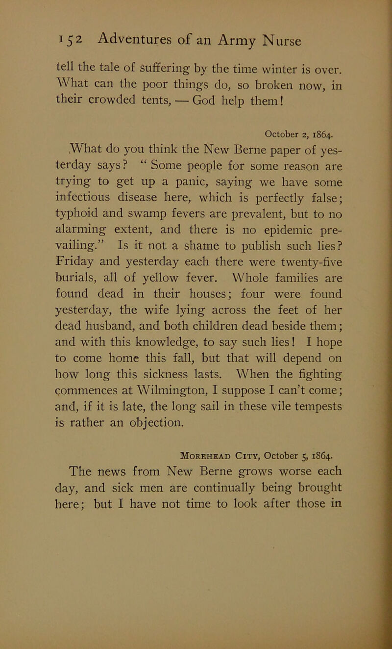 tell the tale of suffering- by the time winter is over. What can the poor things do, so broken now, in their crowded tents, — God help them! October 2, 1864. What do you think the New Berne paper of yes- terday says? “ Some people for some reason are trying to get up a panic, saying we have some infectious disease here, which is perfectly false; typhoid and swamp fevers are prevalent, but to no alarming extent, and there is no epidemic pre- vailing.” Is it not a shame to publish such lies? Friday and yesterday each there were twenty-five burials, all of yellow fever. Whole families are found dead in their houses; four were found yesterday, the wife lying across the feet of her dead husband, and both children dead beside them; and with this knowledge, to say such lies! I hope to come home this fall, but that will depend on how long this sickness lasts. When the fighting commences at Wilmington, I suppose I can’t come; and, if it is late, the long sail in these vile tempests is rather an objection. Morehead City, October 5, 1S64. The news from New Berne grows worse each day, and sick men are continually being brought here; but I have not time to look after those in