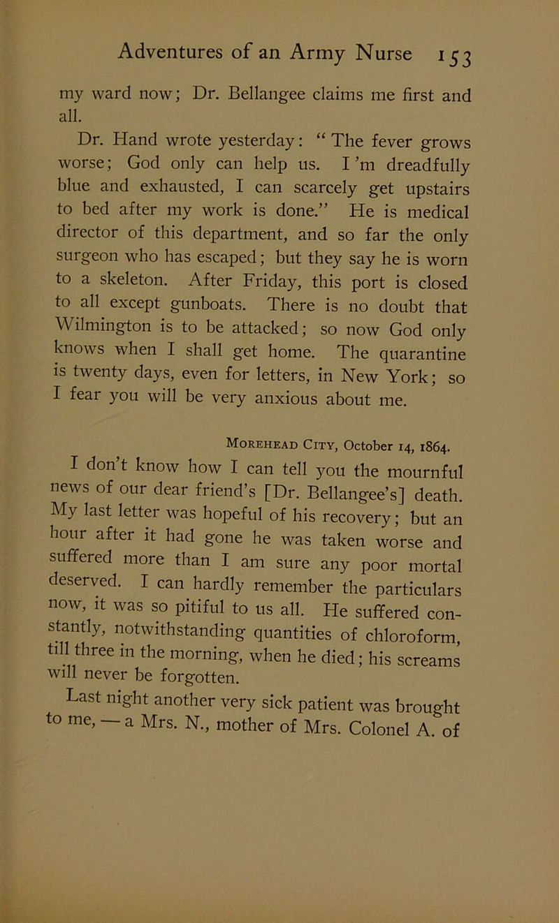 my ward now; Dr. Bellangee claims me first and all. Dr. Hand wrote yesterday: “ The fever grows worse; God only can help us. I’m dreadfully blue and exhausted, I can scarcely get upstairs to bed after my work is done.” He is medical director of this department, and so far the only surgeon who has escaped; but they say he is worn to a skeleton. After Friday, this port is closed to all except gunboats. There is no doubt that Wilmington is to be attacked; so now God only knows when I shall g'et home. The quarantine is twenty days, even for letters, in New York; so I fear you will be very anxious about me. Morehead City, October 14, 1864. I don’t know how I can tell you the mournful news of our dear friend’s [Dr. Bellangee’s] death. My last letter was hopeful of his recovery; but an hour after it had gone he was taken worse and suffered more than I am sure any poor mortal deserved. I can hardly remember the particulars now, it was so pitiful to us all. He suffered con- stantly, notwithstanding quantities of chloroform, till three in the morning, when he died; his screams will never be forgotten. Last night another very sick patient was brought to me, — a Mrs. N., mother of Mrs. Colonel A. of