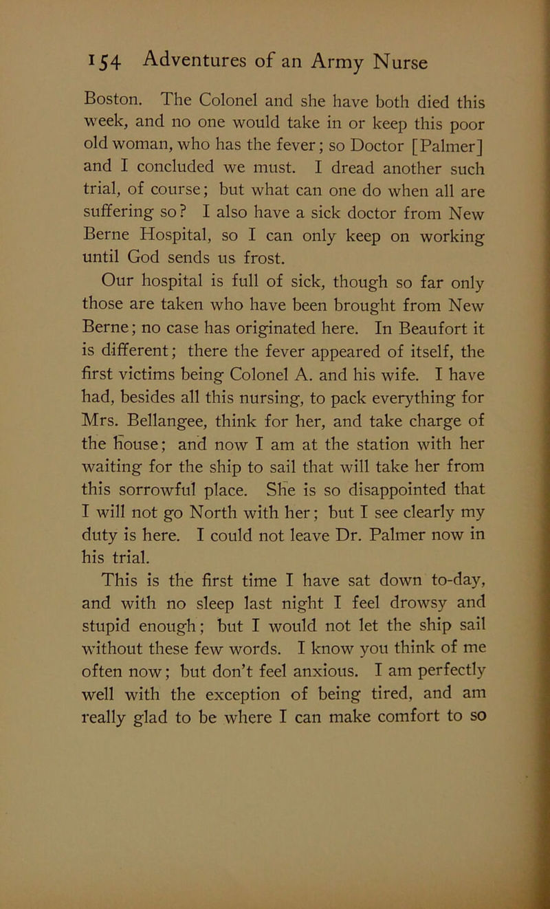 Boston. The Colonel and she have both died this week, and no one would take in or keep this poor old woman, who has the fever; so Doctor [Palmer] and I concluded we must. I dread another such trial, of course; but what can one do when all are suffering so? I also have a sick doctor from New Berne Hospital, so I can only keep on working until God sends us frost. Our hospital is full of sick, though so far only those are taken who have been brought from New Berne; no case has originated here. In Beaufort it is different; there the fever appeared of itself, the first victims being Colonel A. and his wife. I have had, besides all this nursing, to pack everything for Mrs. Bellangee, think for her, and take charge of the House; and now I am at the station with her waiting for the ship to sail that will take her from this sorrowful place. She is so disappointed that I will not go North with her; but I see clearly my duty is here. I could not leave Dr. Palmer now in his trial. This is the first time I have sat down to-day, and with no sleep last night I feel drowsy and stupid enough; but I would not let the ship sail •without these few words. I know you think of me often now; but don’t feel anxious. I am perfectly well with the exception of being tired, and am really glad to be where I can make comfort to so