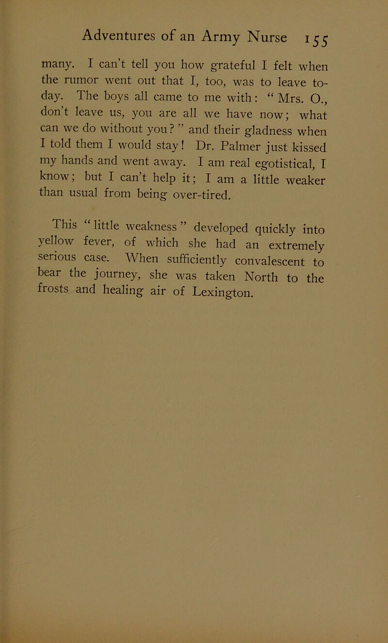 many. I can’t tell you how grateful I felt when the rumor went out that I, too, was to leave to- day. The boys all came to me with: “ Mrs. O., don't leave us, you are all we have now; what can we do without you ? ” and their gladness when I told them I would stay! Dr. Palmer just kissed my hands and went away. I am real egotistical, I know, but I can t help it; I am a little weaker than usual from being over-tired. This “ little weakness ” developed quickly into yellow fever, of which she had an extremely serious case. When sufficiently convalescent to bear the journey, she was taken North to the frosts and healing air of Lexington.