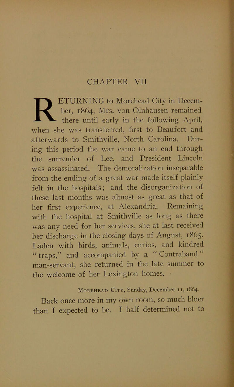 RETURNING to Morehead City in Decem- ber, 1864, Mrs. von Olnhausen remained there until early in the following April, when she was transferred, first to Beaufort and afterwards to Smithville, North Carolina. Dur- ing this period the war came to an end through the surrender of Lee, and President Lincoln was assassinated. The demoralization inseparable from the ending of a great war made itself plainly felt in the hospitals; and the disorganization of these last months was almost as great as that of her first experience, at Alexandria. Remaining with the hospital at Smithville as long as there was any need for her services, she at last received her discharge in the closing days of August, 1865. Laden with birds, animals, curios, and kindred “ traps,” and accompanied by a “ Contraband ” man-servant, she returned in the late summer to the welcome of her Lexington homes. Morehead City, Sunday, December 11, 1S64. Back once more in my own room, so much bluer than I expected to be. I half determined not to