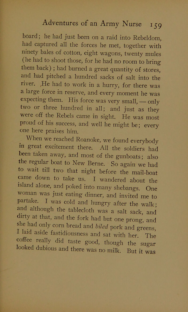 board; he had just been on a raid into Rebeldom, had captured all the forces he met, together with ninety bales of cotton, eight wagons, twenty mules (he had to shoot those, for he had no room to bring them back) ; had burned a great quantity of stores, and had pitched a hundred sacks of salt into the river. ,He had to work in a hurry, for there was a large force in reserve, and every moment he was expecting them. His force was very small, — only two or three hundred in all; and just as they were off the Rebels came in sight. He was most proud of his success, and well he might be; every one here praises him. When we reached Roanoke, we found everybody in great excitement there. All the soldiers had been taken away, and most of the gunboats; also the regular boat to New Berne. So again we had to wait till two that night before the mail-boat came down to take us. I wandered about the island alone, and poked into many shebangs. One woman was just eating dinner, and invited me to partake. I was cold and hungry after the walk- and although the tablecloth was a salt sack, and dirty at that, and the fork had but one prong, and she had only corn bread and biled pork and greens, laid aside fastidiousness and sat with her. The coffee really did taste good, though the sugar ooked dubious and there was no milk. But it was