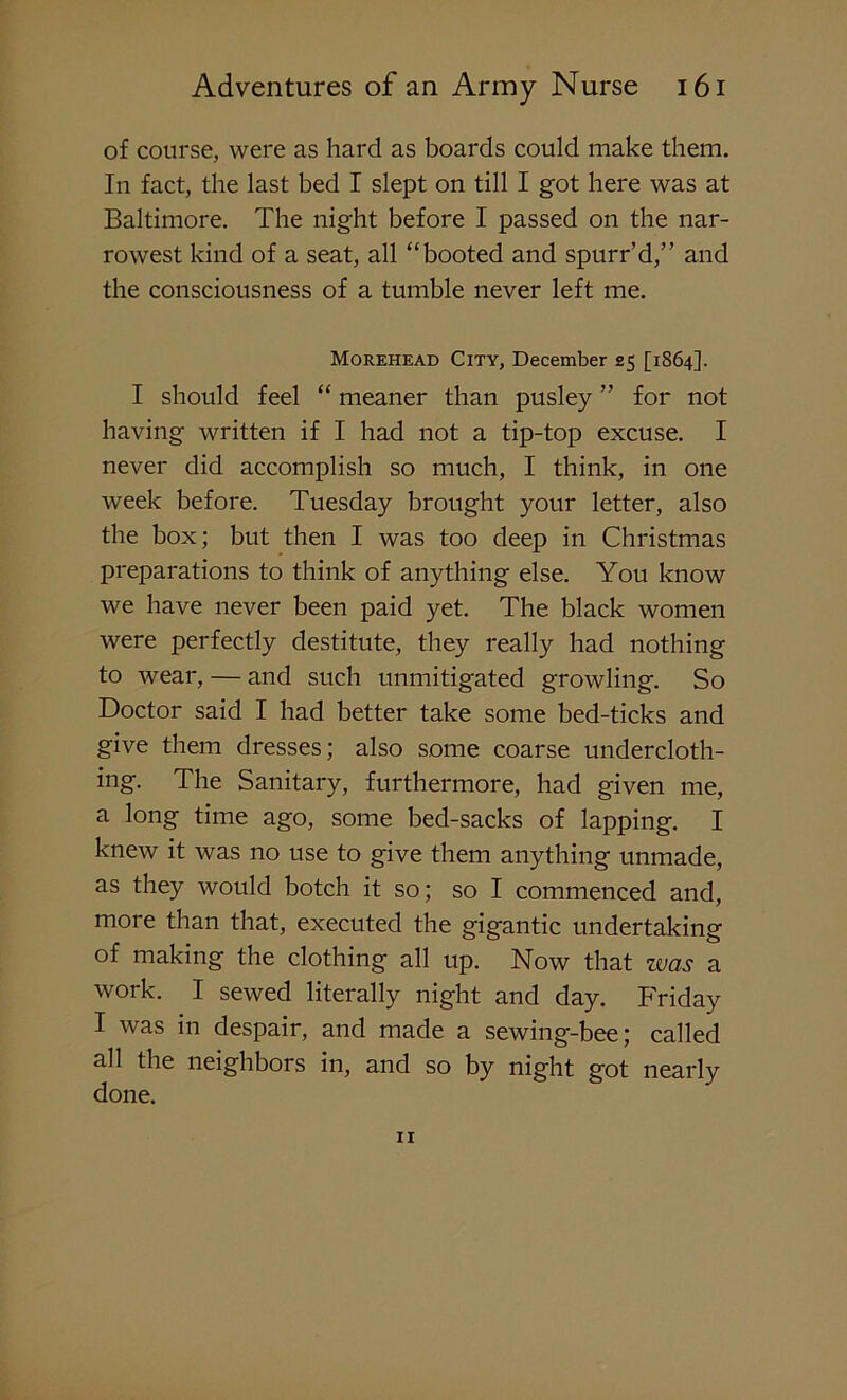 of course, were as hard as boards could make them. In fact, the last bed I slept on till I got here was at Baltimore. The night before I passed on the nar- rowest kind of a seat, all “booted and spurr’d,” and the consciousness of a tumble never left me. Morehead City, December 25 [1864]. I should feel “ meaner than pusley ” for not having written if I had not a tip-top excuse. I never did accomplish so much, I think, in one week before. Tuesday brought your letter, also the box; but then I was too deep in Christmas preparations to think of anything else. You know we have never been paid yet. The black women were perfectly destitute, they really had nothing to wear, — and such unmitigated growling. So Doctor said I had better take some bed-ticks and give them dresses; also some coarse undercloth- ing. The Sanitary, furthermore, had given me, a long time ago, some bed-sacks of lapping. I knew it was no use to give them anything unmade, as they would botch it so; so I commenced and, more than that, executed the gigantic undertaking of making the clothing all up. Now that was a work. I sewed literally night and day. Friday I was in despair, and made a sewing-bee; called all the neighbors in, and so by night got nearly done.