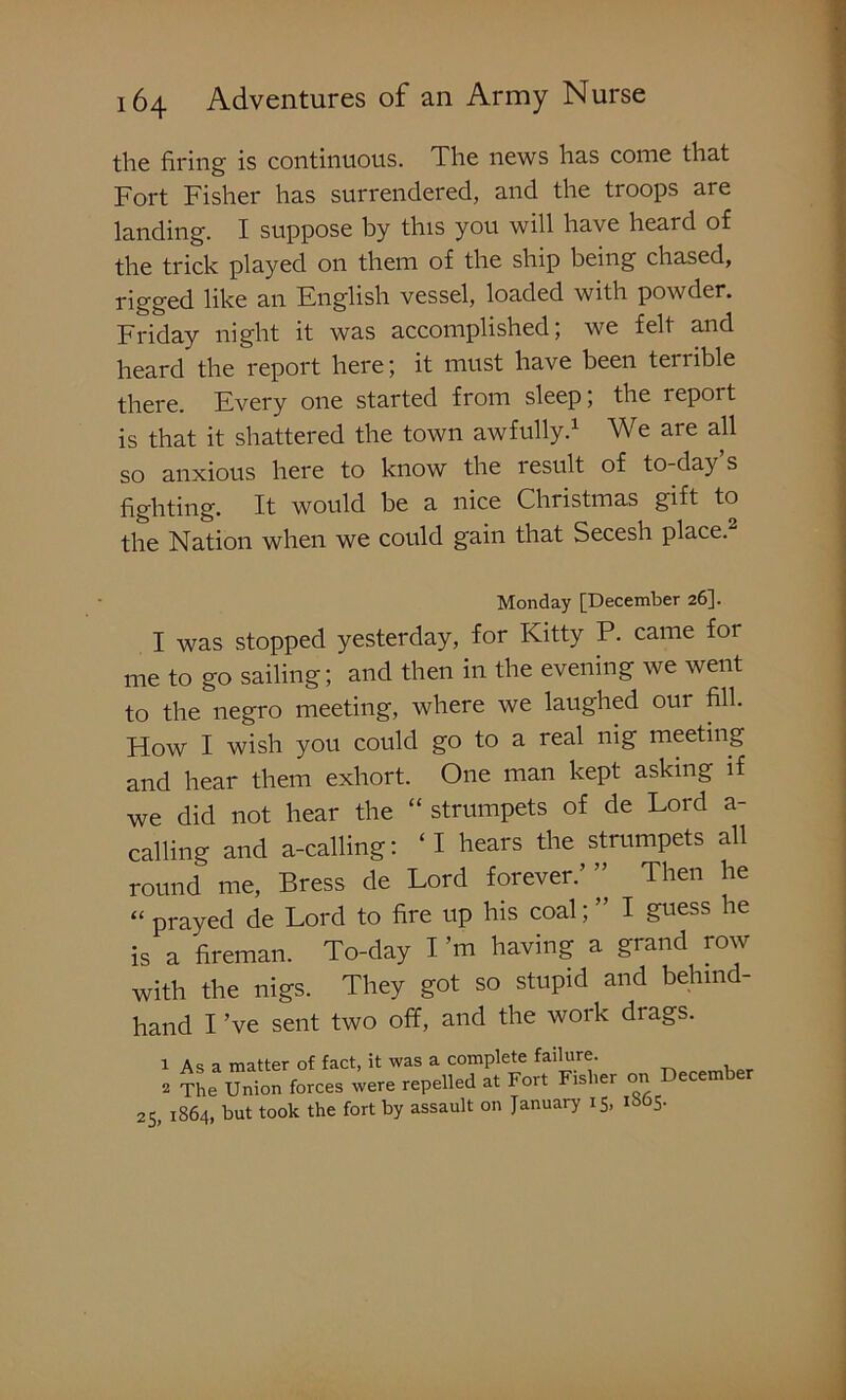 the firing is continuous. The news has come that Fort Fisher has surrendered, and the troops are landing. I suppose by this you will have heard of the trick played on them of the ship being chased, rigged like an English vessel, loaded with powder. Friday night it was accomplished; we felt and heard the report here; it must have been teriible there. Every one started from sleep; the leport is that it shattered the town awfully.1 We are all so anxious here to know the result of to-day’s fighting. It would be a nice Christmas gift to the Nation when we could gain that Secesh place. Monday [December 26]. I was stopped yesterday, for Kitty P. came for me to go sailing; and then in the evening we went to the negro meeting, where we laughed our fill. How I wish you could go to a real nig meeting and hear them exhort. One man kept asking if we did not hear the “ strumpets of de Lord a- calling and a-calling: ‘I hears the strumpets all round me, Bress de Lord forever.”’ Then he “ prayed de Lord to fire up his coal; ” I guess he is a fireman. To-day I’m having a grand row with the nigs. They got so stupid and behind- hand I’ve sent two off, and the work drags. 1 As a matter of fact, it was a complete failure. 2 The Union forces were repelled at Fort Fisher on ecem er 25, 1864, but took the fort by assault on January 15, 1865.