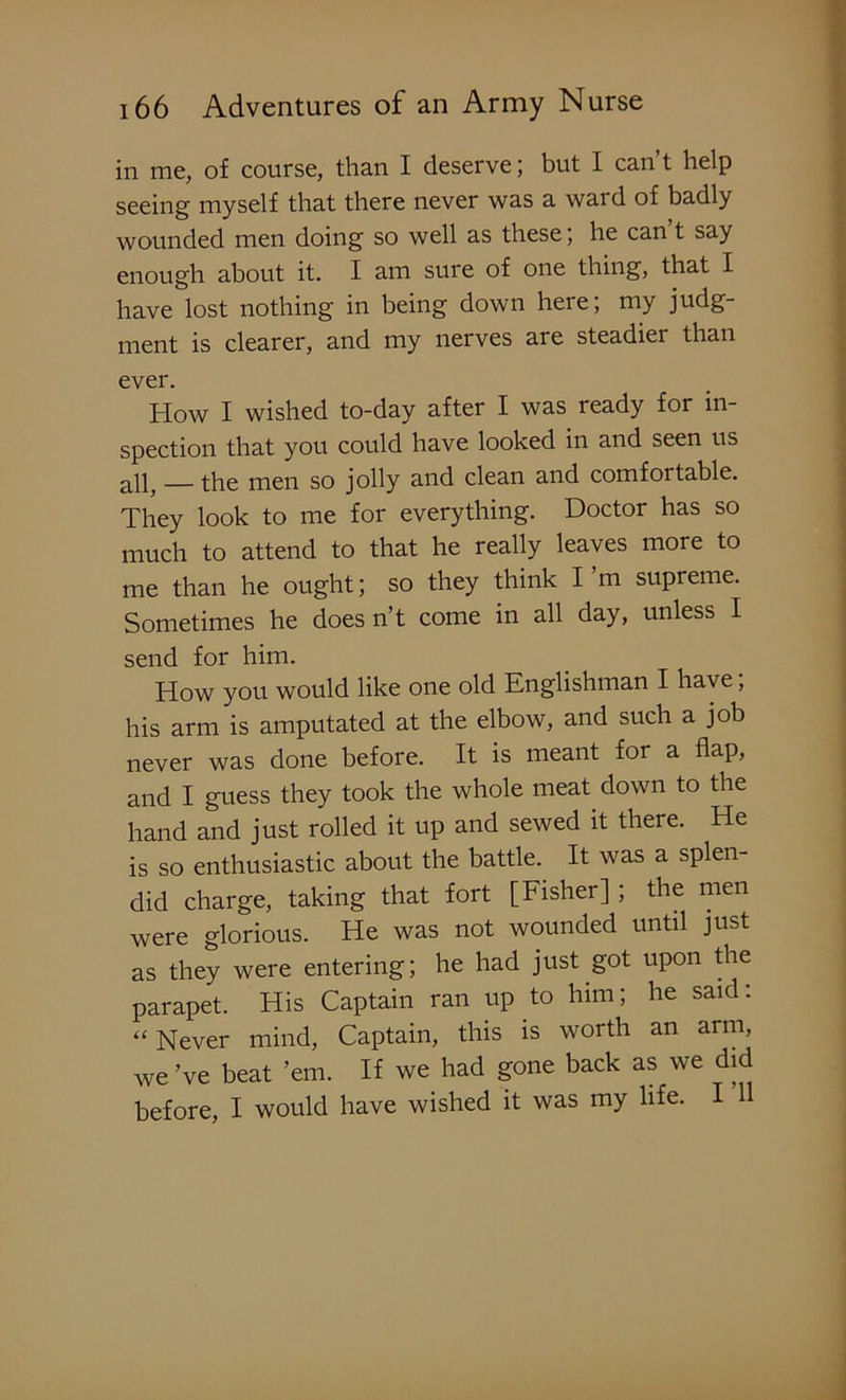 in me, of course, than I deserve; but I can t help seeing myself that there never was a wai d of badly wounded men doing so well as these; he can’t say enough about it. I am sure of one thing, that I have lost nothing in being down here; my judg- ment is clearer, and my nerves are steadier than ever. How I wished to-day after I was ready for in- spection that you could have looked in and seen us — the men so jolly and clean and comfortable. They look to me for everything. Doctor has so much to attend to that he really leaves more to me than he ought; so they think I’m supreme. Sometimes he doesn’t come in all day, unless I send for him. How you would like one old Englishman I have; his arm is amputated at the elbow, and such a job never was done before. It is meant for a flap, and I guess they took the whole meat down to the hand and just rolled it up and sewed it there. He is so enthusiastic about the battle. It was a splen- did charge, taking that fort [Fisher] ; the men were glorious. He was not wounded until just as they were entering; he had just got upon the parapet. His Captain ran up to him; he said: “ Never mind, Captain, this is worth an arm, we’ve beat ’em. If we had gone back as we did before, I would have wished it was my life. I 11