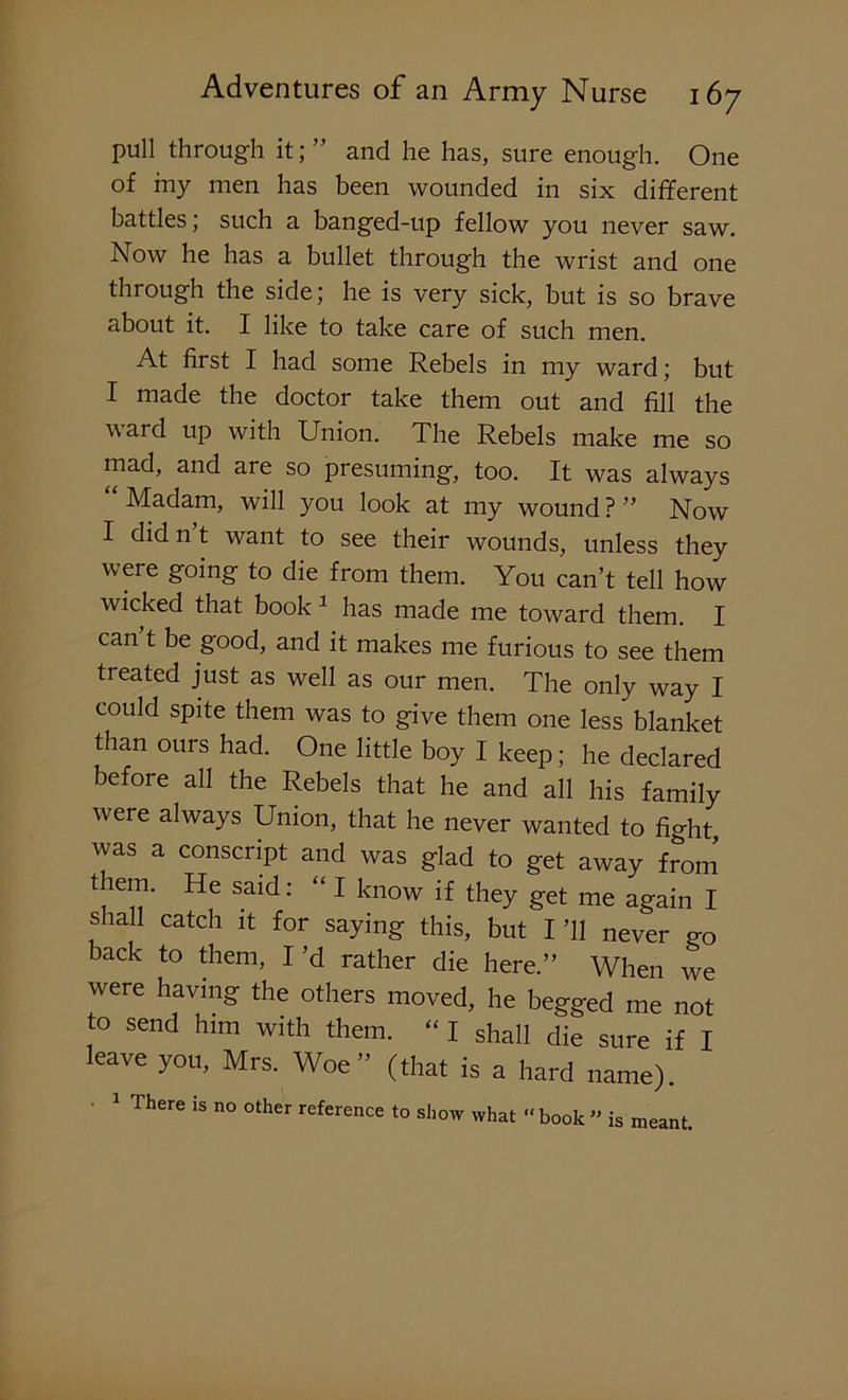 pull through it; ” and he has, sure enough. One of iny men has been wounded in six different battles; such a banged-up fellow you never saw. Now he has a bullet through the wrist and one through the side; he is very sick, but is so brave about it. I like to take care of such men. At first I had some Rebels in my ward; but I made the doctor take them out and fill the vard up with Union. The Rebels make me so mad, and are so presuming, too. It was always Madam, will you look at my wound?” Now I did n t want to see their wounds, unless they were going to die from them. You can’t tell how wicked that book 1 has made me toward them. I can t be good, and it makes me furious to see them treated just as well as our men. The only way I could spite them was to give them one less blanket than ours had. One little boy I keep; he declared before all the Rebels that he and all his family were always Union, that he never wanted to fUht was a conscript and was glad to get away from them. He said: “ I know if they get me again I shall catch it for saying this, but I ’ll never «rQ back to them, I’d rather die here.” When we were having the others moved, he begged me not to send him with them. “ I shall die sure if I leave you, Mrs. Woe” (that is a hard name). 1 There is no other reference to show what “ book ” is meant.