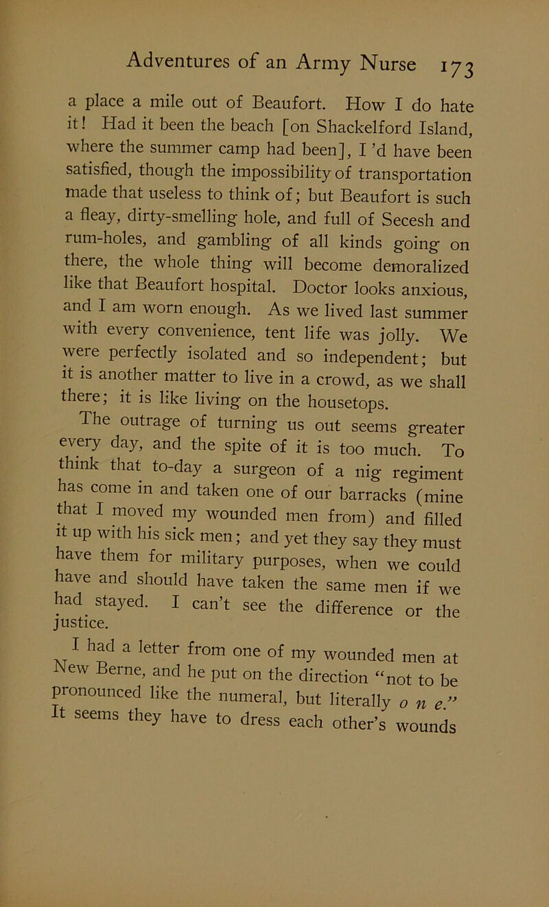 a place a mile out of Beaufort. How I do hate it! Had it been the beach [on Shackelford Island, where the summer camp had been], I’d have been satisfied, though the impossibility of transportation made that useless to think of; but Beaufort is such a fleay, dirty-smelling hole, and full of Secesh and rum-holes, and gambling of all kinds going on theie, the whole thing will become demoralized like that Beaufort hospital. Doctor looks anxious, and I am worn enough. As we lived last summer with every convenience, tent life was jolly. We weie perfectly isolated and so independent; but it is another matter to live in a crowd, as we shall there, it is like living on the housetops. The outiage of turning us out seems greater every day, and the spite of it is too much. To think that to-day a surgeon of a nig regiment has come in and taken one of our barracks (mine that I moved my wounded men from) and filled it up with his sick men; and yet they say they must have them for military purposes, when we could have and should have taken the same men if we had. stayed. I can’t see the difference or the justice. I had a letter from one of my wounded men at New Eerne, and he put on the direction “not to be pronounced like the numeral, but literally one It seems they have to dress each other’s wounds