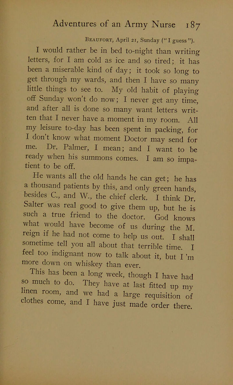 Beaufort, April 21, Sunday (“I guess”). I would rather be in bed to-night than writing letters, for I am cold as ice and so tired; it has been a miserable kind of day; it took so long to get through my wards, and then I have so many little things to see to. My old habit of playing off Sunday won’t do now; I never get any time, and after all is done so many want letters writ- ten that I never have a moment in my room. All my leisure to-day has been spent in packing, for I don t know what moment Doctor may send for me. Dr. Palmer, I mean; and I want to be ready when his summons comes. I am so impa- tient to be off. He wants all the old hands he can get; he has a thousand patients by this, and only green hands, besides C., and W., the chief clerk. I think Dr. Salter was real good to give them up, but he is such a true friend to the doctor. God knows what would have become of us during the M. reign if he had not come to help us out. I shall sometime tell you all about that terrible time. I feel too indignant now to talk about it, but I’m more down on whiskey than ever. This has been a long week, though I have had so much to do. They have at last fitted up my Imen room, and we had a large requisition of clothes come, and I have just made order there.