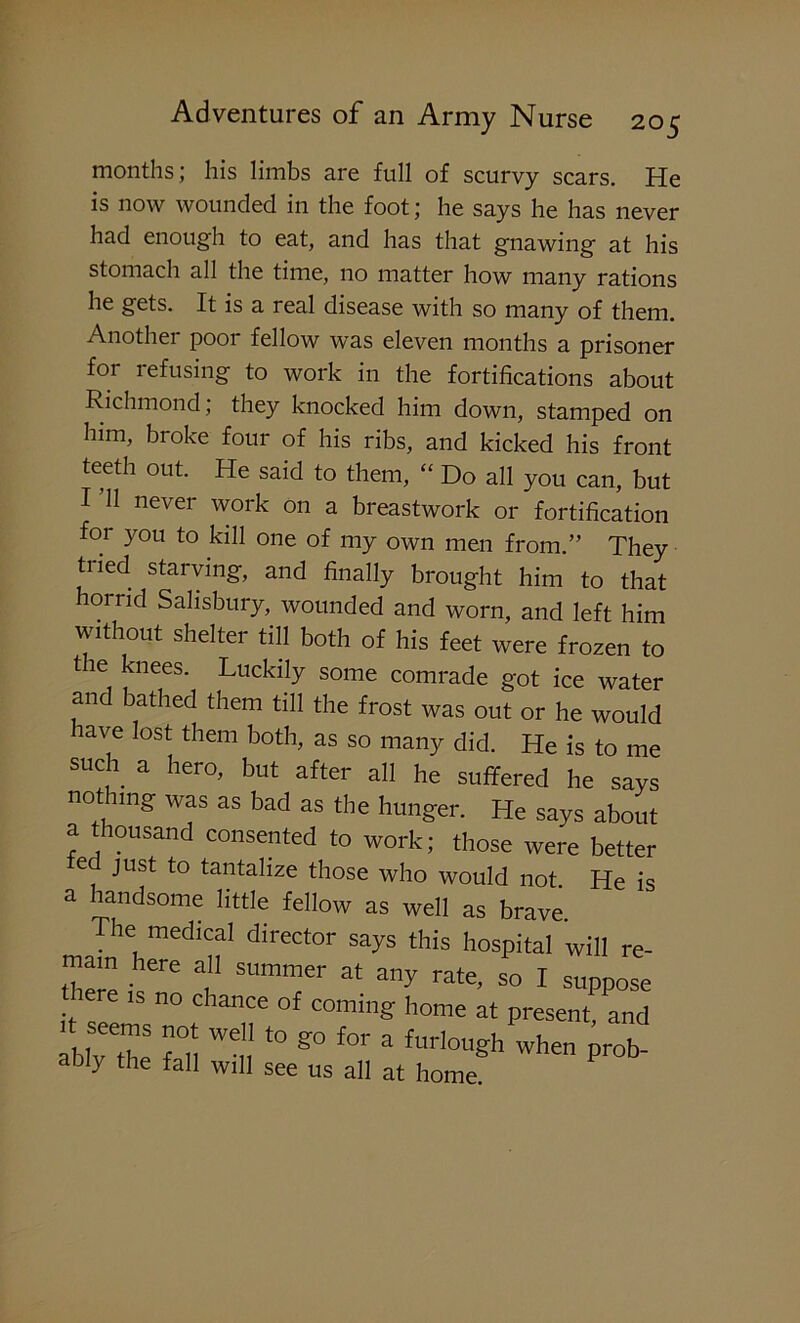 months; his limbs are full of scurvy scars. He is now wounded in the foot; he says he has never had enough to eat, and has that gnawing at his stomach all the time, no matter how many rations he gets. It is a real disease with so many of them. Another poor fellow was eleven months a prisoner for refusing to work in the fortifications about Richmond; they knocked him down, stamped on him, broke four of his ribs, and kicked his front teeth out. He said to them, “ Do all you can, but I ’ll never work on a breastwork or fortification for you to kill one of my own men from.” They tiled starving, and finally brought him to that horrid Salisbury, wounded and worn, and left him without shelter till both of his feet were frozen to tie knees. Luckily some comrade got ice water and bathed them till the frost was out or he would have lost them both, as so many did. He is to me such a hero, but after all he suffered he says nothing was as bad as the hunger. He says about a thousand consented to work; those were better ted just to tantalize those who would not He is a handsome little fellow as well as brave. The medical director says this hospital will re- mam here all summer at any rate, so I suppose e is no chance of coming home at present, and ably the fall ^! t0 &° ** * furlouSh when Prob- abiy the fall will see us all at home.