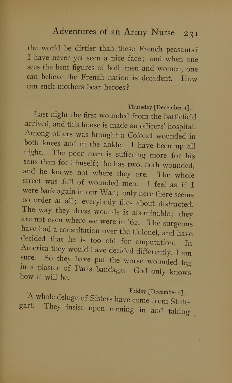 the world be dirtier than these French peasants? I have never yet seen a nice face; and when one sees the bent figures of both men and women, one can believe the French nation is decadent. How can such mothers bear heroes? Thursday [December i]. Last night the first wounded from the battlefield arrived, and this house is made an officers’ hospital. Among others was brought a Colonel wounded in both knees and in the ankle. I have been up all mght. The poor man is suffering more for his sons than for himself; he has two, both wounded, and he knows not where they are. The whole street was full of wounded men. I feel as if I were back again in our War; only here there seems no order at all; everybody flies about distracted. The way they dress wounds is abominable; they are not even where we were in ’62. The surgeons have had a consultation over the Colonel, and have decided that he is too old for amputation. In America they would have decided differently, I am sure. So they have put the worse wounded leg in a plaster of Paris bandage. God only knows how it will be. a , . Friday [December 2]. w 10 e c eluge of Sisters have come from Stutt- They insist upon coming in and taking