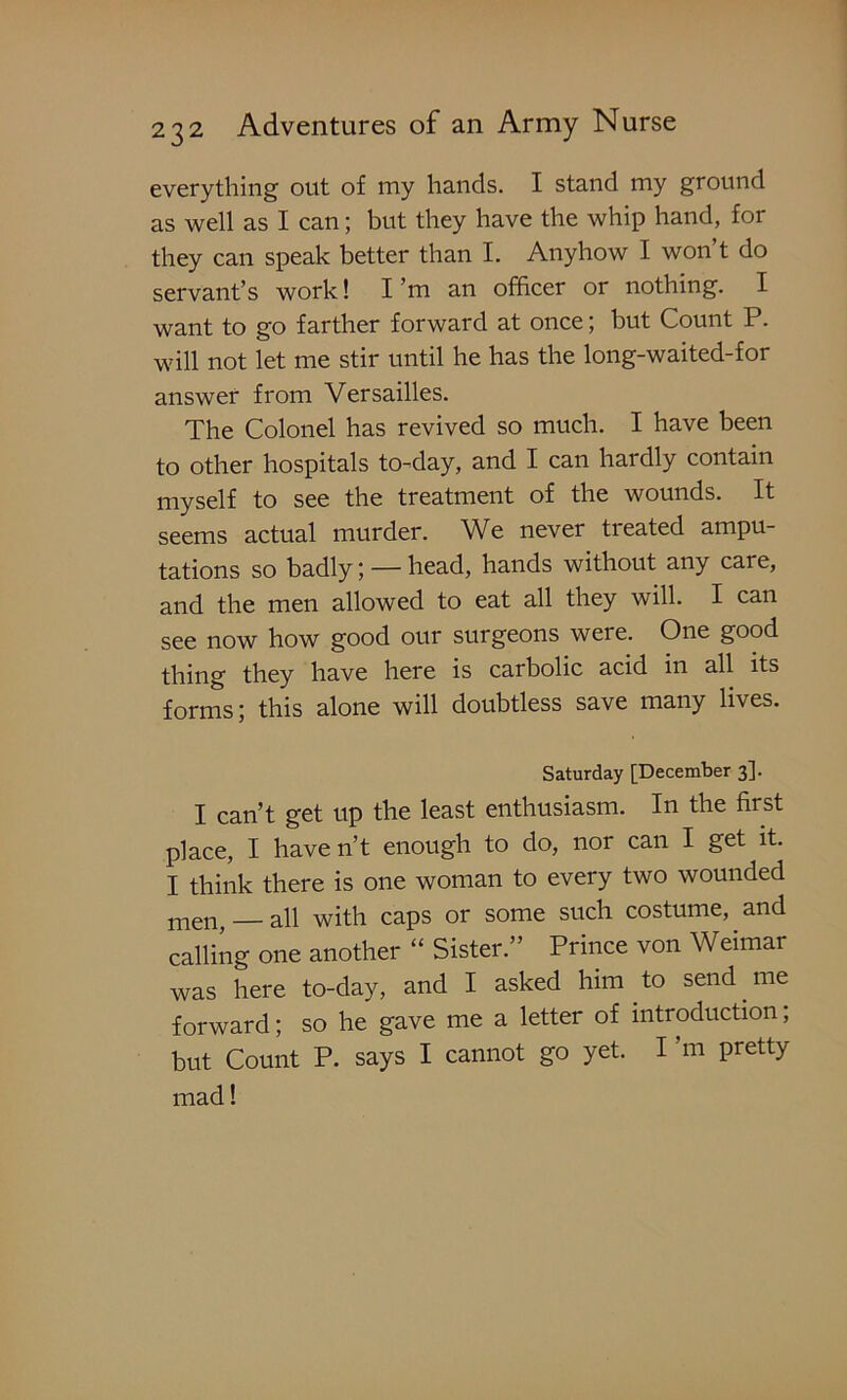 everything out of my hands. I stand my ground as well as I can; but they have the whip hand, for they can speak better than I. Anyhow I won t do servant’s work! I’m an officer or nothing. I want to go farther forward at once; but Count P. will not let me stir until he has the long-waited-for answer from Versailles. The Colonel has revived so much. I have been to other hospitals to-day, and I can hardly contain myself to see the treatment of the wounds. It seems actual murder. We never treated ampu- tations so badly; — head, hands without any care, and the men allowed to eat all they will. I can see now how good our surgeons were. One good thing they have here is carbolic acid in all its forms; this alone will doubtless save many lives. Saturday [December 3]. I can’t get up the least enthusiasm. In the first place, I haven’t enough to do, nor can I get it. I think there is one woman to every two wounded men all with caps or some such costume, and calling one another “ Sister.” Prince von Weimar was here to-day, and I asked him to send me forward; so he gave me a letter of introduction; but Count P. says I cannot go yet. I’m pretty mad!